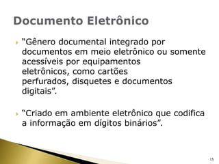 “Gênero documental integrado por documentos em meio eletrônico ou somente acessíveis por equipamentos eletrônicos, como cartões perfurados, disquetes e documentos digitais”.“Criado em ambiente eletrônico que codifica a informação em dígitos binários”.Documento Eletrônico15