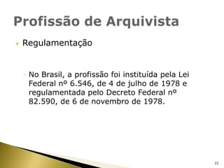 RegulamentaçãoNo Brasil, a profissão foi instituída pela Lei Federal nº 6.546, de 4 de julho de 1978 e regulamentada pelo Decreto Federal nº 82.590, de 6 de novembro de 1978.Profissão de Arquivista22
