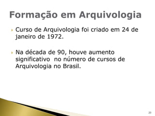Formação em ArquivologiaCurso de Arquivologia foi criado em 24 de janeiro de 1972.Na década de 90, houve aumento significativo  no número de cursos de Arquivologia no Brasil.23