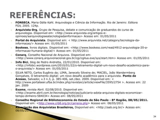 FONSECA, Maria OdilaKahl. Arquivologia e Ciência da Informação. Rio de Janeiro: Editora FGV, 2005. 124p.Arquivista Org, Grupo de Pesquisa, debate e comunicação de graduandos do curso de arquivologia. Disponível em: <http://www.arquivista.org/artigos-e-opinioes/aarquivologiaeatecnologiadainformacao> Acesso em: 01/05/2011Portal do Arquivista. Disponível em: < http://www.arquivista.net/category/tecnologia-da-informacao/> Acesso em: 01/05/2011Bookess, livros digitais. Disponível em: <http://www.bookess.com/read/4912-arquivologia-20-a-informacao-humana-digital/< Acesso em: 01/05/2011Conarq, Conselho Nacional de Arquivos. Disponível em: <http://www.conarq.arquivonacional.gov.br/cgi/cgilua.exe/sys/start.htm> Acesso em: 01/05/2011InfoBici, blog de Pedro Andretta, 22/01/2010. Disponível em: <http://infobci.wordpress.com/2010/01/22/o-letramento-digital-um-novo-desafio-academico-para-o-arquivista/> Acesso em: 01/05/2011SILVA NETO, Carlos Eugênio da; LIMA, Janecely Silveira de; MACIEL, João Wandermberg Gonçalves. O letramento digital: um novo desafio acadêmico para o arquivista. Ponto de Acesso, Salvador, v.3 n.3, p. 385-406, set./dez. 2009. Disponível em: < http://www.portalseer.ufba.br/index.php/revistaici/article/viewFile/3595/2754 >. Acesso em: 22 jan. 2009Exame, revista Abril. 02/08/2010. Disponível em: <http://exame.abril.com.br/tecnologia/noticias/judiciario-adota-arquivos-digitais-economizar-tempo-dinheiro-584034> Acesso em: 08/05/2011Conselho Regional de Biblioteconomia do Estado de São Paulo - 8ª Região, 08/05/2011. Disponível em: <http://www.crb8.org.br/carreira.php> Acesso em: 08/05/2011Associação dos Arquivistas Brasileiros, Disponível em: <http://aab.org.br/> Acesso em: 08/05/2011REFERÊNCIAS:34