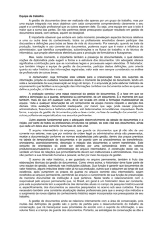 Equipe de trabalho
        A gestão de documentos deve ser realizada não apenas por um grupo de trabalho, mas por
uma equipe integrada nos seus objetivos com cada componente compreendendo claramente o seu
papel e a contribuição profissional que os outros esperam dele. Ou seja, uma equipe em que o todo é
maior que a soma das partes. Se não partirmos deste pressuposto qualquer resultado em gestão de
documentos estará, com certeza, aquém do desejável.
        É importante observar que embora em cada momento prevaleçam aspectos técnicos relativos
a uma ou outra área do conhecimento, todos os profissionais envolvidos devem participar das
discussões e definições para todas as fases de vida do documento. Por exemplo, quando se trata da
produção, tramitação e uso corrente dos documentos, podemos supor que é maior a influência do
administrador, que identifica competências, subordinações e os fluxos de trabalho; e do técnico de
informática, que propõe alternativas eletrônicas para a produção de formulários e fluxogramas.
         Mas, neste momento, é importante também a presença do documentalista, o qual detendo
noções de diplomática pode sugerir a forma e a estrutura dos documentos. Um advogado oferece
significativa contribuição para que as normativas legais e processuais sejam atendidas. O historiador,
que também integra a equipe de gestão de documentos, participa destas definições, pois orienta
quanto ao valor histórico das informações registradas, valor este nem sempre considerado na análise
de profissionais de outras áreas.
         O conservador, cuja formação está voltada para a preservação física dos suportes da
informação, propõe os cuidados necessários desde o momento da produção do documento, tendo em
vista a necessidade da sua preservação ao longo do tempo. E o arquivista já pode elaborar métodos de
arquivamento que facilitem a recuperação das informações contidas nos documentos sobre as quais se
define a produção, o trâmite e o uso.
        A avaliação constitui uma etapa essencial da gestão de documentos. É a fase em que se
define a eliminação ou a guarda, temporária ou permanente, de um documento. É o momento em que
também, mais do que em qualquer outro, deve ser levada em conta a formação multidisciplinar da
equipe. Toda e qualquer observação de um componente da equipe merece respeito e atenção dos
demais. Uma avaliação documental inadequada, por menor que seja, pode causar prejuízos
administrativos, financeiros e histórico-culturais e, sob determinadas circunstâncias, irreparáveis. Desta
forma, a equipe de gestão de documentos pode e deve contar, na fase da avaliação documental, com
outros profissionais especializados nos assuntos pertinentes.
       Outro aspecto fundamental para o adequado desenvolvimento da gestão de documentos é a
noção, por parte de todos os profissionais envolvidos na gestão, do ciclo vital dos documentos, ainda
que cada um deles atue somente numa fase do ciclo vital.
        O arquivo intermediário da empresa, que guarda os documentos que já não são de uso
corrente nos setores, mas que por motivos de ordem legal ou administrativa ainda são preservados,
recebe a documentação conforme as normas estabelecidas pela gestão, dentro dos prazos previstos
na tabela de temporalidade de documentos e de acordo com os procedimentos de transferência:
cronograma, acondicionamento, descrição e relação dos documentos a serem transferidos. Este
conjunto de orientações só pode ser definido por uma consonância entre os setores
produtores/acumuladores e a administração do arquivo intermediário. A construção deste elo, na
verdade um feixe de relações que primordialmente devem ser institucionais e administrativas, mas que
não perdem a sua dimensão humana e pessoal, se faz por meio da equipe de gestão.
         O acervo de valor histórico, a ser guardado no arquivo permanente, também é fruto das
elaborações técnicas da gestão de documentos. Como vimos acima, o historiador deve fazer parte de
uma equipe de gestão, sobretudo nas instituições públicas. Sua função é garantir que documentos de
valor histórico, alguns imbuídos deste valor já na sua produção, outros que o adquirem ao longo de sua
existência, após cumprirem os prazos de guarda no arquivo corrente elou intermediário, sejam
recolhidos ao arquivo permanente, permitindo ao arquivo o cumprimento de sua função de preservação
da memória documental da instituição à qual pertence. Nesta tarefa o relacionamento com o
responsável pelo arquivo permanente que, no Brasil, em geral é um historiador deve ser constante,
pois este supostamente tem a experiência das demandas atuais no campo da pesquisa histórico-social
e, especificamente, dos documentos ou assuntos pesquisados no acervo sob seus cuidados. Faz-se
necessário também uma constante atualização destes profissionais para que o avanço dos métodos e
o surgimento de novos objetos do conhecimento histórico sejam incorporados nos pressupostos de seu
trabalho.
       A gestão de documentos ainda se relaciona internamente com a área de conservação, pois
muitas das definições da gestão são o ponto de partida para o desenvolvimento do trabalho de
conservação, que irá hierarquizar suas prioridades de acordo com o suporte da informação, o seu
volume físico e o tempo de guarda dos documentos. Portanto, as estratégias da conservação se dão a
 