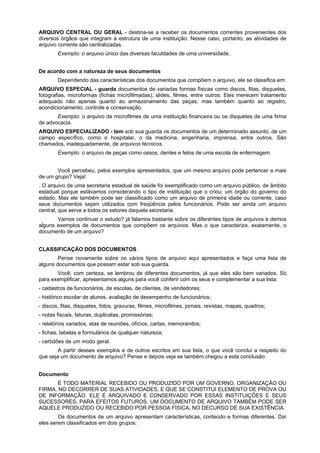 ARQUIVO CENTRAL OU GERAL - destina-se a receber os documentos correntes provenientes dos
diversos órgãos que integram a estrutura de uma instituição. Nesse caso, portanto, as atividades de
arquivo corrente são centralizadas.
        Exemplo: o arquivo único das diversas faculdades de uma universidade.


De acordo com a natureza de seus documentos
        Dependendo das características dos documentos que compõem o arquivo, ele se classifica em:
ARQUIVO ESPECIAL - guarda documentos de variadas formas físicas como discos, fitas, disquetes,
fotografias, microformas (fichas microfilmadas), slides, filmes, entre outros. Eles merecem tratamento
adequado não apenas quanto ao armazenamento das peças, mas também quanto ao registro,
acondicionamento, controle e conservação.
       Exemplo: o arquivo de microfilmes de uma instituição financeira ou os disquetes de uma firma
de advocacia.
ARQUIVO ESPECIALIZADO - tem sob sua guarda os documentos de um determinado assunto, de um
campo específico, como o hospitalar, o da medicina, engenharia, imprensa, entre outros. São
chamados, inadequadamente, de arquivos técnicos.
        Exemplo: o arquivo de peças como ossos, dentes e fetos de uma escola de enfermagem.


       Você percebeu, pelos exemplos apresentados, que um mesmo arquivo pode pertencer a mais
de um grupo? Veja!
. O arquivo de uma secretaria estadual de saúde foi exemplificado como um arquivo público, de âmbito
estadual porque estávamos considerando o tipo de instituição que o criou: um órgão do governo do
estado. Mas ele também pode ser classificado como um arquivo de primeira idade ou corrente, caso
seus documentos sejam utilizados com freqüência pelos funcionários. Pode ser ainda um arquivo
central, que serve a todos os setores daquela secretaria.
       Vamos continuar o estudo? já falamos bastante sobre os diferentes tipos de arquivos e demos
alguns exemplos de documentos que compõem os arquivos. Mas o que caracteriza, exatamente, o
documento de um arquivo?


CLASSIFICAÇÃO DOS DOCUMENTOS
        Pense novamente sobre os vários tipos de arquivo aqui apresentados e faça uma lista de
alguns documentos que possam estar sob sua guarda.
       Você, com certeza, se lembrou de diferentes documentos, já que eles são bem variados. Só
para exemplificar, apresentamos alguns para você conferir com os seus e complementar a sua lista:
- cadastros de funcionários, de escolas, de clientes, de vendedores;
- histórico escolar de alunos, avaliação de desempenho de funcionários;
- discos, fitas, disquetes, fotos, gravuras, filmes, microfilmes, jornais, revistas, mapas, quadros;
- notas fiscais, faturas, duplicatas, promissórias;
- relatórios variados, atas de reuniões, ofícios, cartas, memorandos;
- fichas, tabelas e formulários de qualquer natureza;
- certidões de um modo geral.
        A partir desses exemplos e de outros escritos em sua lista, o que você conclui a respeito do
que seja um documento de arquivo? Pense e depois veja se também chegou a esta conclusão:


Documento
       É TODO MATERIAL RECEBIDO OU PRODUZIDO POR UM GOVERNO, ORGANIZAÇÃO OU
FIRMA, NO DECORRER DE SUAS ATIVIDADES, E QUE SE CONSTITUI ELEMENTO DE PROVA OU
DE INFORMAÇÃO. ELE É ARQUIVADO E CONSERVADO POR ESSAS INSTITUIÇÕES E SEUS
SUCESSORES, PARA EFEITOS FUTUROS. UM DOCUMENTO DE ARQUIVO TAMBÉM PODE SER
AQUELE PRODUZIDO OU RECEBIDO POR PESSOA FÍSICA, NO DECURSO DE SUA EXISTÊNCIA.
        Os documentos de um arquivo apresentam características, conteúdo e formas diferentes. Daí
eles serem classificados em dois grupos:
 
