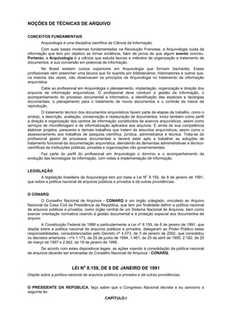 NOÇÕES DE TÉCNICAS DE ARQUIVO

CONCEITOS FUNDAMENTAIS
       Arquivologia é uma disciplina científica da Ciência da Informação.
       Com suas bases modernas fundamentadas na Revolução Francesa, a Arquivologia cuida da
informação que tem por objetivo se tornar evidência, fator de prova de que algum evento ocorreu.
Portanto, a Arquivologia é a ciência que estuda teorias e métodos de organização e tratamento de
documentos, e sua conversão em potencial de informação.
         No Brasil existem cursos superiores em Arquivologia que formam bacharéis. Esses
profissionais vêm preencher uma lacuna que foi suprida por bibliotecários, historiadores e outros que,
na maioria das vezes, não observavam os princípios da Arquivologia no tratamento da informação
arquivística.
        Cabe ao profissional em Arquivologia o planejamento, implantação, organização e direção dos
arquivos de informação arquivísticas. O profissional deve conduzir a gestão da informação, o
acompanhamento do processo documental e informativo, a identificação das espécies e tipologias
documentais, o planejamento para o tratamento de novos documentos e o controle de meios de
reprodução.
         O tratamento técnico dos documentos arquivísticos fazem parte de etapas de trabalho, como o
arranjo, a descrição, avaliação, conservação e restauração de documentos. Inclui também como perfil
a direção e organização dos centros de informação constituídos de acervos arquivísticos, assim como
serviços de microfilmagem e de informatização aplicados aos arquivos. E ainda de sua competência
elaborar projetos, pareceres e demais trabalhos que tratem de assuntos arquivísticos, assim como o
assessoramento aos trabalhos de pesquisa científica, jurídica, administrativa e técnica. Trata-se do
profissional gestor de processos documentais e deverá estar apto a trabalhar as soluções de
tratamento funcional da documentação arquivística, atendendo às demandas administrativas e técnico-
científicas de instituições públicas, privadas e organizações não governamentais.
       Faz parte do perfil do profissional em Arquivologia o domínio e o acompanhamento da
evolução das tecnologias da informação, com vistas à implementação de informação.


LEGISLAÇÃO
       A legislação brasileira de Arquivologia tem por base a Lei No 8.159, de 8 de janeiro de 1991,
que sobre a política nacional de arquivos públicos e privados e dá outras providências.


O CONARQ
        O Conselho Nacional de Arquivos - CONARQ é um órgão colegiado, vinculado ao Arquivo
Nacional da Casa Civil da Presidência da República, que tem por finalidade definir a política nacional
de arquivos públicos e privados, como órgão central de um Sistema Nacional de Arquivos, bem como
exercer orientação normativa visando à gestão documental e à proteção especial aos documentos de
arquivo.
       A Constituição Federal de 1988 e particularmente a Lei nº 8.159, de 8 de janeiro de 1991, que
dispõe sobre a política nacional de arquivos públicos e privados, delegaram ao Poder Público estas
responsabilidades, consubstanciadas pelo Decreto nº 4.073, de 3 de janeiro de 2002, que consolidou
os decretos anteriores - nºs 1.173, de 29 de junho de 1994; 1.461, de 25 de abril de 1995, 2.182, de 20
de março de 1997 e 2.942, de 18 de janeiro de 1999.
        De acordo com estes dispositivos legais, as ações visando à consolidação da política nacional
de arquivos deverão ser emanadas do Conselho Nacional de Arquivos - CONARQ.


                          LEI No 8.159, DE 8 DE JANEIRO DE 1991
Dispõe sobre a política nacional de arquivos públicos e privados e dá outras providências.


O PRESIDENTE DA REPÚBLICA, faço saber que o Congresso Nacional decreta e eu sanciono a
seguinte lei:
                                             CAPÍTULO I
 