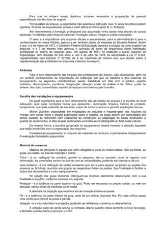 Para que se atinjam esses objetivos, toma-se necessária a preparação de pessoal
especializado nas técnicas de arquivo.
         "Em questão de arquivo, a experiência não substitui a instrução, pois 10 anos de prática podem
significar 10 anos de arquivamento errado e inútil' afirma a Prof.a Ignez B. C. D'Arafijo.
       Até recentemente a formação profissional dos arquivistas vinha sendo feita através de cursos
especiais, ministrados pelo Arquivo Nacional, Fundação Getúlio Vargas e outras instituições.
         O valor e a importância dos arquivos oficiais e empresariais, para a administração e para o
conhecimento de nossa História, passou a ser também objeto de interesse do Governo federal. Assim
é que, a é de março de 1972, o Conselho Federal de Educação aprovou a criação do curso superior de
arquivos, e a 7 do mesmo mês aprovou o currículo do curso de arquivística como habilitação
profissional no ensino de segundo grau. Em agosto de 1974, foi instituído o Curso Superior de
Arquivologia, com duração de três anos e, em 4 de julho de 1978, foi sancionada a Lei nº 6.546,
regulamentada pelo Decreto nº 82.590, de é de novembro do mesmo ano, que dispõe sobre a
regulamentação das profissões de arquivista e técnico de arquivo.


Atributos
        Para o bom desempenho das funções dos profissionais de arquivo, são necessárias, além de
um perfeito conhecimento da organização da instituição em que se trabalha e dos sistemas de
arquivamento, as seguintes características: saúde, habilidade em lidar com o público, espírito
metódico, discernimento, paciência, imaginação, atenção, poder de análise e de crítica, poder de
síntese, discrição, honestidade, espírito de equipe e entusiasmo pelo trabalho.


Escolha das instalações e equipamentos
       De igual importância para o bom desempenho das atividades de arquivo é a escolha do local
adequado, quer pelas condições físicas que apresente - iluminação, limpeza, índices de umidade,
temperatura, quer pela extensão de sua área, capaz de conter o acervo e permitir ampliações futuras.
        Michel Duchein, especialista em instalações de arquivos e inspetor-geral dos Arquivos da
Franga, tem vários livros e artigos publicados sobre a matéria, os quais devem ser consultados por
tantos quantos se defrontam com problemas de construção ou adaptação de locais destinados A
guarda de documentos. A lista dessas publicações encontra-se na bibliografia ao final deste volume.
       Da mesma forma, a escolha apropriada do equipamento deverá merecer a atenção daqueles
que estão envolvidos com a organização dos arquivos.
        Considera-se equipamento, o conjunto de materiais de consumo e permanente indispensáveis
A realização do trabalho arquivístico.


Material de consumo
        Material de consumo é aquele que sofre desgaste a curto ou médio prazos. São as fichas, as
guias, as pastas, as tiras de inserção e outros.
Ficha - é um retângulo de cartolina, grande ou pequeno, liso ou pautado, onde se registra uma
informação. As dimensões variam de acordo com as necessidades, podendo ser branca ou de cor.
Guia divisória - é um retângulo de cartão resistente que serve para separar as partes ou seções dos
arquivos ou fichários, reunindo em grupos as respectivas fichas ou pastas. Sua finalidade é facilitar a
busca dos documentos e o seu rearquivamento.
         No estudo das guias divisórias distinguem-se diversos elementos relacionados com a sua
finalidade e funções, conforme veremos em seguida.
Projeção - é a saliência na parte superior da guia. Pode ser recortada no próprio cartão, ou nele ser
aplicada, sendo então de celulóide ou de metal.
       A abertura na projeção que recebe a tira de inserção chama-se janela.
Pé - é a saliência, na parte inferior da guia, onde há um orifício chamado ilha. Por este orifício passa
uma vareta que prende as guias à gaveta.
Notação - é a inscrição feita na projeção, podendo ser alfabética, numérica ou alfanumérica.
       A notação pode ser ainda aberta ou fechada. aberta quando indica somente o início da seção,
e fechada quando indica o princípio e o fim.
 