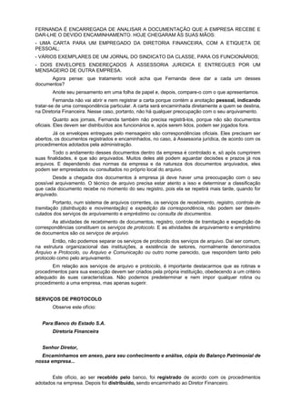 FERNANDA É ENCARREGADA DE ANALISAR A DOCUMENTAÇÃO QUE A EMPRESA RECEBE E
DAR-LHE O DEVIDO ENCAMINHAMENTO. HOJE CHEGARAM ÀS SUAS MÃOS:
- UMA CARTA PARA UM EMPREGADO DA DIRETORIA FINANCEIRA, COM A ETIQUETA DE
PESSOAL;
- VÁRIOS EXEMPLARES DE UM JORNAL DO SINDICATO DA CLASSE, PARA OS FUNCIONÁRIOS;
- DOIS ENVELOPES ENDEREÇADOS À ASSESSORIA JURíDICA E ENTREGUES POR UM
MENSAGEIRO DE OUTRA EMPRESA.
      Agora pense: que tratamento você acha que Fernanda deve dar a cada um desses
documentos?
       Anote seu pensamento em uma folha de papel e, depois, compare-o com o que apresentamos.
         Fernanda não vai abrir e nem registrar a carta porque contém a anotação pessoal, indicando
tratar-se de uma correspondência particular. A carta será encaminhada diretamente a quem se destina,
na Diretoria Financeira. Nesse caso, portanto, não há qualquer preocupação com o seu arquivamento.
          Quanto aos jornais, Fernanda também não precisa registrã-los, porque não são documentos
oficiais. Eles devem ser distribuídos aos funcionários e, após serem lidos, podem ser jogados fora.
        Já os envelopes entregues pelo mensageiro são correspondências oficiais. Eles precisam ser
abertos, os documentos registrados e encaminhados, no caso, à Assessoria jurídica, de acordo com os
procedimentos adotados pela administração.
        Todo o andamento desses documentos dentro da empresa é controlado e, só após cumprirem
suas finalidades, é que são arquivados. Muitos deles até podem aguardar decisões e prazos já nos
arquivos. E dependendo das normas da empresa e da natureza dos documentos arquivados, eles
podem ser emprestados ou consultados no próprio local do arquivo.
       Desde a chegada dos documentos à empresa já deve haver uma preocupação com o seu
possível arquivamento. O técnico de arquivo precisa estar atento a isso e determinar a classificação
que cada documento recebe no momento do seu registro, pois ela se repetirá mais tarde, quando for
arquivado.
        Portanto, num sistema de arquivos correntes, os serviços de recebimento, registro, controle de
tramitação (distribuição e movimentação) e expedição da correspondência, não podem ser desvin-
culados dos serviços de arquivamento e empréstimo ou consulta de documentos.
       As atividades de recebimento de documentos, registro, controle de tramitação e expedição de
correspondências constituem os serviços de protocolo. E as atividades de arquivamento e empréstimo
de documentos são os serviços de arquivo.
        Então, não podemos separar os serviços de protocolo dos serviços de arquivo. Daí ser comum,
na estrutura organizacional das instituições, a existência de setores, normalmente denominados
Arquivo e Protocolo, ou Arquivo e Comunicação ou outro nome parecido, que respondem tanto pelo
protocolo como pelo arquivamento.
       Em relação aos serviços de arquivo e protocolo, é importante destacarmos que as rotinas e
procedimentos para sua execução devem ser criados pela própria instituição, obedecendo a um critério
adequado às suas características. Não podemos predeterminar e nem impor qualquer rotina ou
procedimento a uma empresa, mas apenas sugerir.


SERVIÇOS DE PROTOCOLO
       Observe este ofício:


   Para:Banco do Estado S.A.
       Diretoria Financeira


   Senhor Diretor,
  Encaminhamos em anexo, para seu conhecimento e análise, cópia do Balanço Patrimonial de
nossa empresa...


       Este ofício, ao ser recebido pelo banco, foi registrado de acordo com os procedimentos
adotados na empresa. Depois foi distribuído, sendo encaminhado ao Diretor Financeiro.
 