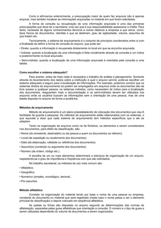 Como é afirmamos anteriormente, a preocupação maior de quem faz arquivos não é apenas
arquivar, mas também localizar as informações arquivadas no instante em que forem solicitadas.
         A forma de consulta ou recuperação de uma informação arquivada é uma das primeiras
preocupações que deve ter a secretaria, unia vez que é sua responsabilidade assessorar a chefia. Para
tanto, necessita de alguns conhecimentos técnicos e outros relativos à empresa a que serve, como:
tipos físicos de documentos, clientela a que se destinam, grau de sigilosidade, volume, assuntos de
que tratam etc.
         Tecnicamente, o sistema de arquivamento é o conjunto de princípios coordenados entre si com
a finalidade de definir a forma de consulta do arquivo, que pode ser:
• Direta: quando a informação é recuperada diretamente no local em que se encontra arquivada.
• Indireta: quando a localização de uma informação é feita inicialmente através da consulta a um índice
e posteriormente no local arquivado.
• Semi-indireta: quando a localização de uma informação arquivada é orientada pela consulta a uma
tabela.


Como escolher o sistema adequado?
        Para acertar, antes de mais nada é necessário o trabalho de análise e planejamento. Somente
através do levantamento dos dados sobre a instituição à qual o arquivo servirá, pode-se escolher um
sistema adequado e seguro para a localização de informações. Por exemplo, podemos concluir que os
sistemas diretos de arquivamento só podem ser empregados em arquivos onde os documentos são de
livre acesso a qualquer pessoa; os sistemas indiretos, como necessitam de índice para a localização
dos documentos, resguardam mais a documentação e os semi-indiretos devem ser utilizados nos
arquivos onde os usuários buscam as informações sem a orientação de uma pessoa, mas de uma
tabela disposta no arquivo de forma a auxiliá-los.


Métodos de arquivamento
         Método de arquivamento é um plano preestabelecido de colocação dos documentos que visa A
facilidade de guarda e pesquisa. Os métodos de arquivamento estão relacionados com os sistemas, o
que equivale a dizer que cada sistema de arquivamento tem métodos específicos que a ele se
adaptam.
       Tanto na organização de arquivos como na de fichários, os elementos a serem considerados
nos documentos, para efeito de classificação, são:
• Nome (do remetente, destinatário ou da pessoa a quem os documentos se referem).
• Local (de expedição ou recebimento dos documentos).
• Data (de elaboração, validade ou referência dos documentos).
• Assunto(s) (conteúdo ou argumento dos documentos).
• Número (de ordem, código etc.).
        A escolha de um ou mais elementos determinará a estrutura de organização de um arquivo,
respeitando-se o grau de importância e freqüência com que são solicitados.
        No trabalho secretarial, os métodos de uso mais comum são:
• Alfabético.
• Geográfico.
• Numérico (simples, cronológico, decimal...
• Por assuntos.


Método alfabético
        Consiste na organização do material tendo por base o nome de uma pessoa ou empresa,
constante do documento ou material que será registrado (neste caso o nome passa a ser o elemento
principal de classificação) e depois colocado em seqüência alfabética.
        As pastas ou fichas são dispostas no arquivo segundo as determinações das normas de
alfabetação, separadas pelas guias alfabéticas que orientação a consulta. O número e o tipo de guias a
serem utilizadas dependerão do volume de documentos a serem organizados.
 