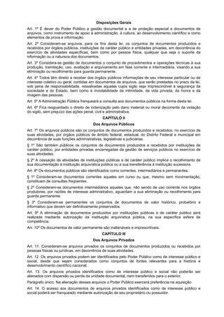 Disposições Gerais
Art. 1º É dever do Poder Público a gestão documental e a de proteção especial a documentos de
arquivos, como instrumento de apoio à administração, à cultura, ao desenvolvimento científico e como
elementos de prova e informação.
Art. 2º Consideram-se arquivos, para os fins desta lei, os conjuntos de documentos produzidos e
recebidos por órgãos públicos, instituições de caráter público e entidades privadas, em decorrência do
exercício de atividades específicas, bem como por pessoa física, qualquer que seja o suporte da
informação ou a natureza dos documentos.
Art. 3º Considera-se gestão de documentos o conjunto de procedimentos e operações técnicas à sua
produção, tramitação, uso, avaliação e arquivamento em fase corrente e intermediária, visando a sua
eliminação ou recolhimento para guarda permanente.
Art. 4º Todos têm direito a receber dos órgãos públicos informações de seu interesse particular ou de
interesse coletivo ou geral, contidas em documentos de arquivos, que serão prestadas no prazo da lei,
sob pena de responsabilidade, ressalvadas aquelas cujos sigilo seja imprescindível à segurança da
sociedade e do Estado, bem como à inviolabilidade da intimidade, da vida privada, da honra e da
imagem das pessoas.
Art. 5º A Administração Pública franqueará a consulta aos documentos públicos na forma desta lei.
Art. 6º Fica resguardado o direito de indenização pelo dano material ou moral decorrente da violação
do sigilo, sem prejuízo das ações penal, civil e administrativa.
                                            CAPÍTULO II
                                      Dos Arquivos Públicos
Art. 7º Os arquivos públicos são os conjuntos de documentos produzidos e recebidos, no exercício de
suas atividades, por órgãos públicos de âmbito federal, estadual, do Distrito Federal e municipal em
decorrência de suas funções administrativas, legislativas e judiciárias.
§ 1º São também públicos os conjuntos de documentos produzidos e recebidos por instituições de
caráter público, por entidades privadas encarregadas da gestão de serviços públicos no exercício de
suas atividades.
§ 2º A cessação de atividades de instituições públicas e de caráter público implica o recolhimento de
sua documentação à instituição arquivística pública ou a sua transferência à instituição sucessora.
Art. 8º Os documentos públicos são identificados como correntes, intermediários e permanentes.
§ 1º Consideram-se documentos correntes aqueles em curso ou que, mesmo sem movimentação,
constituam de consultas freqüentes.
§ 2º Consideram-se documentos intermediários aqueles que, não sendo de uso corrente nos órgãos
produtores, por razões de interesse administrativo, aguardam a sua eliminação ou recolhimento para
guarda permanente.
§ 3º Consideram-se permanentes os conjuntos de documentos de valor histórico, probatório e
informativo que devem ser definitivamente preservados.
Art. 9º A eliminação de documentos produzidos por instituições públicas e de caráter público será
realizada mediante autorização da instituição arquivística pública, na sua específica esfera de
competência.
Art. 10º Os documentos de valor permanente são inalienáveis e imprescritíveis.
                                            CAPÍTULO III
                                      Dos Arquivos Privados
Art. 11. Consideram-se arquivos privados os conjuntos de documentos produzidos ou recebidos por
pessoas físicas ou jurídicas, em decorrência de suas atividades.
Art. 12. Os arquivos privados podem ser identificados pelo Poder Público como de interesse público e
social, desde que sejam considerados como conjuntos de fontes relevantes para a história e
desenvolvimento científico nacional.
Art. 13. Os arquivos privados identificados como de interesse público e social não poderão ser
alienados com dispersão ou perda da unidade documental, nem transferidos para o exterior.
Parágrafo único. Na alienação desses arquivos o Poder Público exercerá preferência na aquisição.
Art. 14. O acesso aos documentos de arquivos privados identificados como de interesse público e
social poderá ser franqueado mediante autorização de seu proprietário ou possuidor.
 