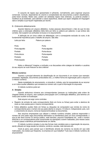 O conjunto de regras aqui apresentado é suficiente, normalmente, para organizar arquivos
comerciais. Contudo, dependendo do volume e complexidade dos documentos a serem classificados,
pode haver dúvidas. Neste caso, podem ser adotadas regras mais extensas, ou pode-se ampliar e
modificar as já existentes, para atender a casos específicos, desde que sejam redigidas em linguagem
clara e simples e que fiquem registradas por escrito.


B - Ordenando alfabeticamente
         Quando falamos em arquivo alfabético, muitas pessoas desconhecem o fato de que há dois
critérios para a ordenação alfabética (feita letra por letra ou palavra por palavra), e que ambos são
corretos. Daí surgirem as confusões na busca e no arquivamento.
      A definição de um único critério de alfabetação, com a conseqüente exclusão do outro, é de
fundamental importância para o trabalho de arquivo. São eles:
   Letra por letra              Palavra por palavra


   Porta                                Porta
   Porta-algodão                        Porta-algodão
   Portada                              Porta-discos
   Porta-discos                         Porta-espada
   Portador                             Portada
   Porta-espada                         Portador


       Notou a diferença? Imagine a confusão e as discussões entre colegas de trabalho e usuários
do seu arquivo se você misturar os dois critérios!


Método numérico
       Quando o principal elemento de classificação de um documento é um número (por exemplo:
processes, legislação, documentos protocolados etc.), a melhor forma de organização para o arquivo é
o método numérico.
       Nesta modalidade de arquivamento, a consulta é, indireta, pois há necessidade de se recorrer
a um índice auxiliar alfabético que remeterá ao número sob o qual a informação foi arquivada.
        O método numérico pode ser:
A - Simples
        Quando atribuímos números aos correspondentes (pessoas ou instituições) pela ordem de
chegada destes ao arquivo, sem qualquer preocupação com a ordenação alfabética, pois teremos um
índice para auxiliar na localização.
        Este arquivo vai exigir como controles:
   Registro de entrada de cada correspondente (feito em livros ou fichas) para evitar a abertura de
   duas ou mais pastas para o mesmo correspondente.
   Índice alfabético auxiliar (feito em fichas ou disquetes de computador) que remeta do nome do
   correspondente para o número de sua pasta aberta no arquivo. O índice é, indispensável, pois, com
   o crescimento do arquivo, toma-se impossível localizar os documentos.
        Nos arquivos empresariais que utilizam o método numérico simples, pode-se reaproveitar o
número de uma pasta vaga (documentos eliminados ou transferidos) para um novo correspondente, o
que já não deve ocorrer no serviço público, rede bancária, arquivos hospitalares etc., onde o número
atribuído a um correspondente pode comprometer as operações a serem realizadas, pois nesses casos
o número passa a identificar permanentemente um cliente.
       O método numérico simples é uma das formas mais versáteis para a organização de arquivos,
sendo utilizado em larga escala na indústria, comércio, escolas, rede bancaria etc.
        Você já parou para pensar que é identificado através de números na escola em que está
matriculado, nos clubes que freqüenta, na empresa em que trabalha? Tudo isso é método numérico de
arquivaniento!
 