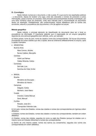 B - Cronológico
        Neste método numera-se o documento, e não a pasta. É o que ocorre nas repartições públicas
- o documento, depois de receber uma capa, onde são colocados o número de protocolo e outras
informações, passa a formar um processo. Este processo será acompanhado durante a tramitação, por
uma ficha numérica (ficha de protocolo), onde será indicada toda a movimentação do documento
dentro da repartição. Paralelamente, são confeccionados índices alfabéticos para os nomes dos
envolvidos, assunto e procedência dos documentos, a fim de agilizar as buscas.


Método geográfico
       Neste método, o principal elemento de classificação do documento deve ser o local ou
procedência da informação. É importante salientar que a organização de um arquivo geográfico
depende de uma estrutura geográfica bem definida, como, por exemplo:
a) Vários países: nome do país, nome da capital e nome dos correspondentes. Se houver documentos
procedentes de outras cidades que não a capital, deve-se ordená-los alfabeticamente no arquivo, após
a capital. Exemplos:
   ARGENTINA
   Buenos Aires
        Maia Carraro, Alcides
        Nunes Caldera, Manoelito
   Córdoba
        Hotel Las Palmas
        Valdez Miranda, Carlos
   Corrientes
        Del Vale, Luis
        Sanches de Vidal, Emílio


   BRASIL
   Brasília
        Ministério da Educação
        Ministério do Interior
   Campinas
        Delgado, Carlos
        Monteiro, José Olalvo
   Cuiabá
        Chardon, Carlos Manuel
        Santi, Manuel
   Curitiba
        Rosado, José (Dr.)
        Transportes Valverde Ltda.
b) Um país: nomes dos Estados, nomes das cidades e nomes dos correspondentes em rigorosa ordem
alfabética.
c) Estados: nomes dos Estados, nomes das cidades e nomes dos correspondentes, também em ordem
alfabética.
d) Cidades: nomes das cidades, seguidas do nome ou sigla dos Estados (porque há cidades com o
mesmo nome em Estados diferentes) e nomes dos correspondentes.
e) Dentro de uma mesma cidade: nomes dos bairros (ou zoneamento), seguidos dos nomes dos
correspondentes em ordem alfabética.
 