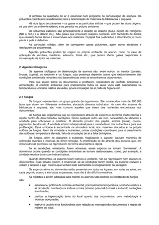 O controle da qualidade do ar é essencial num programa de conservação de acervos. Os
poluentes contribuem pesadamente para a deterioração de materiais de bibliotecas e arquivos.
        Há dois tipos de poluentes – os gases e as partículas sólidas – que podem ter duas origens:
os que vêm do ambiente externo e os gerados no próprio ambiente.
        Os poluentes externos são principalmente o dióxido de enxofre (SO2), óxidos de nitrogênio
(NO e NO2) e o Ozônio (O3). São gases que provocam reações químicas, com formação de ácidos
que causam danos sérios e irreversíveis aos materiais. O papel fica quebradiço e descolorido; o couro
perde a pele e deteriora.
        As partículas sólidas, além de carregarem gases poluentes, agem como abrasivos e
desfiguram os documentos.
        Agentes poluentes podem ter origem no próprio ambiente do acervo, como no caso de
aplicação de vernizes, madeiras, adesivos, tintas etc., que podem liberar gases prejudiciais à
conservação de todos os materiais.


2. Agentes biológicos
        Os agentes biológicos de deterioração de acervos são, entre outros, os insetos (baratas,
brocas, cupins), os roedores e os fungos, cuja presença depende quase que exclusivamente das
condições ambientais reinantes nas dependências onde se encontram os documentos.
        Para que atuem sobre os documentos e proliferem, necessitam de conforto ambiental e
alimentação. O conforto ambiental para praticamente todos os seres vivos está basicamente na
temperatura e umidade relativa elevadas, pouca circulação de ar, falta de higiene etc.


2.1 Fungos
         Os fungos representam um grupo grande de organismos. São conhecidos mais de 100.000
tipos que atuam em diferentes ambientes, atacando diversos substratos. No caso dos acervos de
bibliotecas e arquivos, são mais comuns aqueles que vivem dos nutrientes encontrados nos
documentos.
         Os fungos são organismos que se reproduzem através de esporos e de forma muito intensa e
rápida dentro de determinadas condições. Como qualquer outro ser vivo, necessitam de alimento e
umidade para sobreviver e proliferar. O alimento provém dos papéis, amidos (colas), couros,
pigmentos, tecidos etc. A umidade é fator indispensável para o metabolismo dos nutrientes e para sua
proliferação. Essa umidade é encontrada na atmosfera local, nos materiais atacados e na própria
colônia de fungos. Além da umidade e nutrientes, outras condições contribuem para o crescimento
das colônias: temperatura elevada, falta de circulação de ar e falta de higiene.
        Os fungos, além de atacarem o substrato, fragilizando o suporte, causam manchas de
coloração diversas e intensas de difícil remoção. A proliferação se dá através dos esporos que, em
circunstâncias propícias, se reproduzem de forma abundante e rápida.
      Se as condições, entretanto, forem adversas, esses esporos se tornam “dormentes”. A
dormência ocorre quando as condições ambientais se tornam desfavoráveis, como, por exemplo, a
umidade relativa do ar com índices baixos.
        Quando dormentes, os esporos ficam inativos e, portanto, não se reproduzem nem atacam os
documentos. Esse estado, porém, é reversível; se as condições forem ideais, os esporos revivem e
voltam a crescer e agir, mesmo que tenham sido submetidos a congelamento ou secagem.
       Os esporos ativos ou dormentes estão presentes em todos os lugares, em todas as salas, em
cada peça do acervo e em todas as pessoas, mas não é tão difícil controlá-los.
       As medidas a serem adotadas para manter os acervos sob controle de infestação de fungos
são:
             estabelecer política de controle ambiental, principalmente temperatura, umidade relativa e
             ar circulante, mantendo os índices o mais próximo possível do ideal e evitando oscilações
             acentuadas;
             praticar a higienização tanto do local quanto dos documentos, com metodologia e
             técnicas adequadas;
             instruir o usuário e os funcionários com relação ao manuseio dos documentos e regras de
             higiene do local;
 