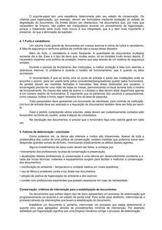 O suporte-papel tem uma resistência determinada pelo seu estado de conservação. Os
critérios para higienização, por exemplo, devem ser formulados mediante avaliação do estado de
degradação do documento. Os limites devem ser obedecidos. Há documentos que, por mais que
necessitem de limpeza, não podem ser manipulados durante um procedimento de higienização,
porque o tratamento seria muito mais nocivo à sua integridade, que é o item mais importante a
preservar, do que a eliminação da sujidade.


4. 1 Furto e vandalismo
         Um volume muito grande de documentos em nossos acervos é vítima de furtos e vandalismo.
A falta de segurança e nenhuma política de controle são a causa desse desastre.
        Além do furto, o vandalismo é muito freqüente. A quantidade de documentos mutilados
aumenta dia a dia. Esse é o tipo de dano que, muitas vezes, só se constata muito tempo depois. É
necessário implantar uma política de proteção, mesmo que seja através de um sistema de segurança
simples.
        Durante o período de fechamento das instituições, a melhor proteção é feita com alarmes e
detectores internos. O problema é durante o horário de funcionamento, que é quando os fatos
acontecem.
        O recomendado é que se tenha uma só porta de entrada e saída das instalações onde se
encontra o acervo, para ser usada tanto pelos consulentes/pesquisadores quanto pelos funcionários.
As janelas devem ser mantidas fechadas e trancadas. Nas áreas destinadas aos usuários, o
encarregado precisa ter uma visão de todas as mesas, permanecendo no local durante todo o horário
de funcionamento. As chaves das salas de acervo e o acesso a elas devem estar disponíveis apenas
a um número restrito de funcionários. É importante que os pertences dos usuários e pesquisadores,
como casacos, bolsas e livros, sejam deixados fora da área de pesquisa.
        Todo pesquisador deve apresentar um documento de identidade, para controle da instituição.
Um livro de entrada deve ser assinado e a requisição de documentos também deve ser feita por escri-
to.
        Caso o pedido compreenda vários volumes, estes devem ser cuidadosamente contados pelo
funcionário na frente do usuário, antes e depois de consultados.
        Na devolução dos documentos, é preciso que o funcionário faça uma vistoria geral em cada
um.


5. Fatores de deterioração - conclusão
       Como podemos ver, os danos são intensos e muitos são irreversíveis. Apesar de toda a
problemática dos custos de uma política de conservação, existem medidas que podemos tomar sem
despender grandes somas de dinheiro, minimizando drasticamente os efeitos desses agentes.
        Alguns investimentos de baixo custo devem ser feitos, a começar por:
• treinamento dos profissionais na área da conservação e preservação;
• atualização desses profissionais (a conservação é uma ciência em desenvolvimento constante e a
cada dia novas técnicas, materiais e equipamentos surgem para facilitar e melhorar a conservação
dos documentos);
• monitoração do ambiente – temperatura e umidade relativa em níveis aceitáveis;
• uso de filtros e protetores contra a luz direta nos documentos;
• adoção de política de higienização do ambiente e dos acervos;
• contato com profissionais experientes que possam assessorar em caso de necessidade.


Conservação: critérios de intervenção para a estabilização de documentos
       Os documentos que sofrem algum tipo de dano apresentam um processo de deterioração que
progressivamente vai levá-los a um estado de perda total. Para evitar esse desfecho, interrompe-se o
processo através de intervenções que levam à estabilização do documento.
         Estabilizar um documento é, portanto, interromper um processo que esteja deteriorando o
suporte e/ou seus agregados, através de procedimentos mínimos de intervenção. Por exemplo:
estabilizar por higienização significa que uma limpeza mecânica corrige o processo de deterioração.
 