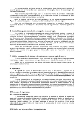 No capítulo anterior, vimos os fatores de deterioração e seus efeitos nos documentos. O
segundo passo será a intervenção nesse processo de deterioração, através de estabilização dos
documentos danificados.
        Para se fazer qualquer intervenção, deve-se obedecer a critérios de prioridade estabelecidos
no tratamento dos acervos: de coleções gerais ou de obras raras, no caso de bibliotecas, de docu-
mentos antigos ou mais recentes, no caso de arquivos.
       Antes de qualquer intervenção, a primeira avaliação é se nós somos capazes de executá-la.
Alguns de nós seremos capazes e muitos outros não. Esse é o primeiro critério a seguir.
         Caso não nos julguemos com conhecimentos necessários, a solução é buscar algum
especialista da área ou acondicionar o documento enquanto aguardamos o momento oportuno de
intervir.


6. Características gerais dos materiais empregados em conservação
         Nos projetos de conservação/preservação de acervos de bibliotecas, arquivos e museus, é
recomendado apenas o uso de materiais de qualidade arquivística, isto é, daqueles materiais livres de
quaisquer impurezas, quimicamente estáveis, resistentes, duráveis. Suas características, em relação
aos documentos onde são aplicados, distinguem-se pela estabilidade, neutralidade, reversibilidade e
inércia. Os materiais não enquadrados nessa classificação não podem ser usados, pois apresentam
problemas de instabilidade, reagem com o tempo e decompõem-se em outras substâncias que vão
deteriorar os documentos com os quais estão em contato. Além disso, são de natureza irreversível, ou
seja, uma vez aplicados aos documentos não podem ser removidos.
        Dentro das especificações positivas, encontramos vários materiais: os papéis e cartões
alcalinos, os poliésteres inertes, os adesivos alcalinos e reversíveis, os papéis orientais, borrachas
plásticas etc., usados tanto para pequenas intervenções sobre os documentos como para
acondicionamento.


7. Critérios para a escolha de técnicas e de materiais para a conservação de acervos
        Como já enfatizamos anteriormente, é muito importante ter conhecimentos básicos sobre os
materiais que integram nossos acervos para que não corramos o risco de lhes causar mais danos.
         Vários são os procedimentos que, apesar de simples, são de grande importância para a
estabilização dos documentos.


8. Higienização
        A sujidade é o agente de deterioração que mais afeta os documentos. A sujidade não é
inócua e, quando conjugada a condições ambientais inadequadas, provoca reações de destruição de
todos os suportes num acervo. Portanto, a higienização das coleções deve ser um hábito de rotina na
manutenção de bibliotecas ou arquivos, razão por que é considerada a conservação preventiva por
excelência.
         Durante a higienização de documentos, procedemos também de forma simultânea a um
levantamento de dados sobre suas condições de conservação, para efeitos de futuras intervenções. É
hora Durante a higienização de documentos, procedemos também de forma simultânea a um
levantamento de dados sobre suas condições de conservação, para efeitos de futuras intervenções. É
hora também de executar os primeiros socorros para que um processo de deterioração em andamento
seja interrompido, mesmo que não possa ser sanado no momento.


8.1 Processos de higienização
8.1.1 Limpeza de superfície
         O processo de limpeza de acervos de bibliotecas e arquivos se restringe à limpeza de
superfície e, portanto, é mecânica, feita a seco. A técnica é aplicada com o objetivo de reduzir poeira,
partículas sólidas, incrustações, resíduos de excrementos de insetos ou outros depósitos de
superfície. Nesse processo, não se usam solventes. A limpeza de superfície é uma etapa
independente de qualquer tratamento mais intenso de conservação; é, porém, sempre a primeira
etapa a ser realizada.


8.1.2 Razões que levam a realizar a limpeza do acervo
 