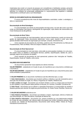 implantadas deve existir um conjunto de pessoas com competências e habilidades variadas, pensando
e atuando juntas para que o fluxo e a tramitação dos documentos, os assuntos selecionados, os prazos
definidos, os cuidados de conservação estabelecidos e o arquivamento final espelhem a realidade
institucional ou contribuam para a sua interpretação.


NÍVEIS DA DOCUMENTAÇÃO NA ORGANIZAÇÃO
         É comum considerarmos três níveis de responsabilidade e autoridade, a saber: o estratégico, o
tático e o operacional.


Documentação de Nível Estratégico
        É a documentação que retrata as preocupações de longo prazo, de mais alto nível e que deve
conter as informações mais gerais e abrangentes da organização, cujos efeitos são direcionados aos
níveis hierárquicos da alta gerência.


Documentação de Nível Tático
       É a documentação de nível intermediário, tanto em termos hierárquicos, quanto em termos de
gestão da organização. Estes documentos determinam "como, quem, quando e onde" para cada
grande atividade determinante da organização (por exemplo: compras, treinamento etc).
       Como exemplos de documentos de nível tático, podemos citar: Procedimentos (ou Manuais de
Procedimentos), Plano de Metas, Plano de Cargos e Salários, entre outros.


Documentação de Nível Operacional
       É a documentação de nível mais baixo, onde estão as preocupações imediatas, do curto prazo.
Ela contém todos os detalhes e informações técnicas, padrões, especificações, tabelas etc, para a
operação segura dos processos de trabalho.
        Como exemplo de documentos de nível operacional, podemos citar: Instruções de Trabalho,
Especificações, Guias de Trabalho, entre outros.


VALORES DOS DOCUMENTOS
       Os documentos apresentam duas espécies de valores inerentes:
VALOR PRIMÁRIO - estabelecido em função do grau de importância que o documento a entidade que
o acumulou e;
VALOR SECUNDÁRIO - estabelecido em função do grau de importância que o documento possui para
outras entidades e pesquisadores.


O VALOR PRIMÁRIO de um documento manifesta-se sob três diferentes tipos, ou seja:
1. Valor Administrativo - documentos que envolvem política e métodos e que são necessários para a
execução das atividades do órgão. Ex: Planos, Programas de Trabalho, Relatórios etc;
2. Valor Jurídico ou Legal - documentos que envolvem direitos a curto ou a longo prazo do Governo
ou dos cidadãos, e que produzem efeito perante os tribunais. Ex: Acordos, Contratos, Convênios etc;
3. Valor Fiscal - documentos que se referem a operações financeiras e à comprovação de receitas e
despesa geradas para atender às exigências governamentais. Ex: Notas Fiscais, Receitas, Faturas etc.


O VALOR SECUNDÁRIO subdivide-se em:
1. Valor Histórico Probatório - documentos que retratam a origem, organização, reforma e história de
uma administração. Ex: Atos Normativos, Exposição de Motivos etc;
2. Valor Histórico Informativo - documentos que, embora recebidos por uma determinada entidade
em função de suas atividades, são valiosos pelas informações que contém retratando pessoas, fatos
ou épocas. Ex: Tabelas de Recenseamento, Documentos sobre Serviço Militar, Índices de Preços,
Indicadores Económicos etc.
 