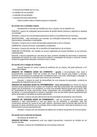 - a natureza da entidade que os criou;
- os estágios de sua evolução;
- a extensão da sua atenção;
- a natureza dos seus documentos.
       Vamos analisar cada um desses grupos em separado.


De acordo com a entidade criadora
       Considerando a natureza da entidade que criou o arquivo, ele se classifica em:
PÚBLICO - arquivo de instituições governamentais de âmbito federal (central ou regional) ou estadual
ou municipal.
Exemplos: o arquivo de uma secretaria estadual de saúde ou da prefeitura de um município.
INSTITUCIONAL - está relacionado, por exemplo, às instituições educacionais, igrejas, corporações
não-lucrativas, sociedades e associações.
Exemplos: o arquivo de um centro de educação experimental ou de um sindicato.
COMERCIAL- arquivo de firmas, corporações e companhias.
Exemplos: o arquivo de uma loja, de um escritório de engenharia ou de um banco.
FAMILIAR OU PESSOAL- diz respeito ao arquivo organizado por grupos familiares ou por pessoas,
individualmente.
Exemplo: o arquivo preparado por uma dona de casa, contendo certidões de nascimento e casamento;
declarações de imposto de renda; documentos relativos a transações de compra e venda de imóveis;
recibos de pagamentos efetuados a terceiros; fotos e cartas.


De acordo com o estágio de evolução
        Quando levamos em conta o tempo de existência de um arquivo, ele pode pertencer a um
destes três estágios:
ARQUIVO DE PRIMEIRA IDADE OU CORRENTE - guarda a documentação mais atual e
freqüentemente consultada. Pode ser mantido em local de fácil acesso para facilitar a consulta.
Somente os funcionários da instituição têm competência sobre o seu trato, classificação e utilização. O
arquivo corrente é também conhecido como arquivo de movimento.
        Exemplo: o arquivo do setor de almoxarifado de uma empresa de exportação, contendo as
requisições de material do ano em curso.
ARQUIVO DE SEGUNDA IDADE OU INTERMEDIÁRIO - inclui documentos que vieram do arquivo
corrente, porque deixaram de ser usados com freqüência. Mas eles ainda podem ser consultados pelos
órgãos que os produziram e os receberam, se surgir uma situação idêntica àquela que os gerou. Não
há necessidade de esses documentos serem conservados nas proximidades das repartições ou
escritórios, e a sua permanência no arquivo é transitória, uma vez que estão apenas aguardando para
serem eliminados ou remetidos ao arquivo permanente.
       Exemplo: o arquivo dos dez últimos anos da documentação de pessoal de uma empresa.
ARQUIVO DE TERCEIRA IDADE OU PERMANENTE - nele se encontram os documentos que
perderam o valor administrativo e cujo uso deixou de ser freqüente, é esporádico. Eles são
conservados somente por causa de seu valor histórico, informativo para comprovar algo para fins de
pesquisa em geral, permitindo que se conheça como os fatos evoluíram. Esse tipo de arquivo é o que
denominamos arquivo propriamente dito.
       Exemplo: o arquivo de uma secretaria de estado com os planos de governo do início do século.


De acordo com a extensão da atenção
       Os arquivos se dividem em:
ARQUIVO SETORIAL -estabelecido junto aos órgãos operacionais, cumprindo as funções de um
arquivo corrente.
       Exemplo: o arquivo da contabilidade de uma empresa comercial.
 