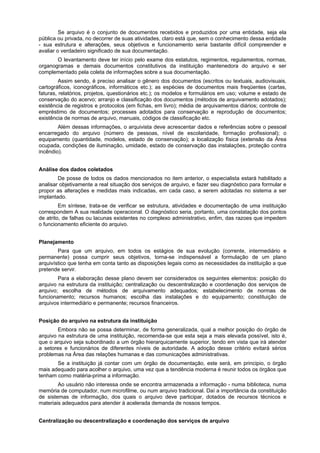 Se arquivo é o conjunto de documentos recebidos e produzidos por uma entidade, seja ela
pública ou privada, no decorrer de suas atividades, claro está que, sem o conhecimento dessa entidade
- sua estrutura e alterações, seus objetivos e funcionamento seria bastante difícil compreender e
avaliar o verdadeiro significado de sua documentação.
       O levantamento deve ter início pelo exame dos estatutos, regimentos, regulamentos, normas,
organogramas e demais documentos constitutivos da instituição mantenedora do arquivo e ser
complementado pela coleta de informações sobre a sua documentação.
         Assim sendo, é preciso analisar o gênero dos documentos (escritos ou textuais, audiovisuais,
cartográficos, iconográficos, informáticos etc.); as espécies de documentos mais freqüentes (cartas,
faturas, relatórios, projetos, questionários etc.); os modelos e formulários em uso; volume e estado de
conservação do acervo; arranjo e classificação dos documentos (métodos de arquivamento adotados);
existência de registros e protocolos (em fichas, em livro); média de arquivamentos diários; controle de
empréstimo de documentos; processes adotados para conservação e reprodução de documentos;
existência de normas de arquivo, manuais, códigos de classificação etc.
        Além dessas informações, o arquivista deve acrescentar dados e referências sobre o pessoal
encarregado do arquivo (número de pessoas, nível de escolaridade, formação profissional); o
equipamento (quantidade, modelos, estado de conservação); a localização física (extensão da Área
ocupada, condições de iluminação, umidade, estado de conservação das instalações, proteção contra
incêndio).


Análise dos dados coletados
        De posse de todos os dados mencionados no item anterior, o especialista estará habilitado a
analisar objetivamente a real situação dos serviços de arquivo, e fazer seu diagnóstico para formular e
propor as alterações e medidas mais indicadas, em cada caso, a serem adotadas no sistema a ser
implantado.
         Em síntese, trata-se de verificar se estrutura, atividades e documentação de uma instituição
correspondem A sua realidade operacional. O diagnóstico seria, portanto, uma constatação dos pontos
de atrito, de falhas ou lacunas existentes no complexo administrativo, enfim, das razoes que impedem
o funcionamento eficiente do arquivo.


Planejamento
        Para que um arquivo, em todos os estágios de sua evolução (corrente, intermediário e
permanente) possa cumprir seus objetivos, torna-se indispensável a formulação de um plano
arquivístico que tenha em conta tanto as disposições legais como as necessidades da instituição a que
pretende servir.
        Para a elaboração desse plano devem ser considerados os seguintes elementos: posição        do
arquivo na estrutura da instituição; centralização ou descentralização e coordenação dos serviços   de
arquivo; escolha de métodos de arquivamento adequados; estabelecimento de normas                    de
funcionamento; recursos humanos; escolha das instalações e do equipamento; constituição             de
arquivos intermediário e permanente; recursos financeiros.


Posição do arquivo na estrutura da instituição
        Embora não se possa determinar, de forma generalizada, qual a melhor posição do órgão de
arquivo na estrutura de uma instituição, recomenda-se que esta seja a mais elevada possível, isto é,
que o arquivo seja subordinado a um órgão hierarquicamente superior, tendo em vista que irá atender
a setores e funcionários de diferentes níveis de autoridade. A adoção desse critério evitará sérios
problemas na Área das relações humanas e das comunicações administrativas.
       Se a instituição já contar com um órgão de documentação, este será, em principio, o órgão
mais adequado para acolher o arquivo, uma vez que a tendência moderna é reunir todos os órgãos que
tenham como matéria-prima a informação.
        Ao usuário não interessa onde se encontra armazenada a informação - numa biblioteca, numa
memória de computador, num microfilme, ou num arquivo tradicional. Daí a importância da constituição
de sistemas de informação, dos quais o arquivo deve participar, dotados de recursos técnicos e
materiais adequados para atender à acelerada demanda de nossos tempos.


Centralização ou descentralização e coordenação dos serviços de arquivo
 