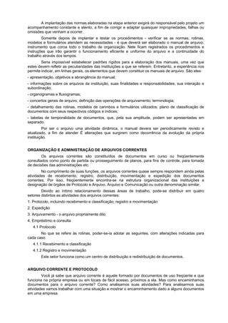 A implantação das normas elaboradas na etapa anterior exigirá do responsável pelo projeto um
acompanhamento constante e atento, a fim de corrigir e adaptar quaisquer impropriedades, falhas ou
omissões que venham a ocorrer.
        Somente depois de implantar e testar os procedimentos - verificar se as normas, rotinas,
modelos e formulários atendem as necessidades - é que deverá ser elaborado o manual de arquivo,
instrumento que coroa todo o trabalho de organização. Nele ficam registrados os procedimentos e
instruções que irão garantir o funcionamento eficiente e uniforme do arquivo e a continuidade do
trabalho através dos tempos.
        Seria impossível estabelecer padrões rígidos para a elaboração dos manuais, uma vez que
estes devem refletir as peculiaridades das instituições a que se referem. Entretanto, a experiência nos
permite indicar, em linhas gerais, os elementos que devem constituir os manuais de arquivo. São eles:
- apresentação, objetivos e abrangência do manual;
- informações sobre os arquivos da instituição, suas finalidades e responsabilidades; sua interação e
subordinação;
- organogramas e fluxogramas;
- concertos gerais de arquivo, definição das operações de arquivamento; terminologia;
- detalhamento das rotinas, modelos de carimbos e formulários utilizados; plano de classificação de
documentos com seus respectivos códigos e índices;
- tabelas de temporalidade de documentos, que, pela sua amplitude, podem ser apresentadas em
separado.
         Por ser o arquivo uma atividade dinâmica, o manual devera ser periodicamente revisto e
atualizado, a fim de atender É alterações que surgirem como decorrência da evolução da própria
instituição.


ORGANIZAÇÃO E ADMINISTRAÇÃO DE ARQUIVOS CORRENTES
        Os arquivos correntes são constituídos de documentos em curso ou freqüentemente
consultados como ponto de partida ou prosseguimento de planos, para fins de controle, para tomada
de decisões das administrações etc.
        No cumprimento de suas funções, os arquivos correntes quase sempre respondem ainda pelas
atividades de recebimento, registro, distribuição, movimentação e expedição dos documentos
correntes. Por isso, freqüentemente encontra-se na estrutura organizacional das instituições a
designação de órgãos de Protocolo e Arquivo, Arquivo e Comunicação ou outra denominação similar.
        Devido ao íntimo relacionamento dessas áreas de trabalho, pode-se distribuir em quatro
setores distintos as atividades dos arquivos correntes:
1. Protocolo, incluindo recebimento e classificação; registro e movimentação
2. Expedição
3. Arquivamento - o arquivo propriamente dito
4. Empréstimo e consulta
   4.1 Protocolo
       No que se refere às rotinas, poder-se-ia adotar as seguintes, com alterações indicadas para
cada caso:
   4.1.1 Recebimento e classificação
   4.1.2 Registro e movimentação
       Este setor funciona como um centro de distribuição e redistribuição de documentos.


ARQUIVO CORRENTE E PROTOCOLO
        Você já sabe que arquivo corrente é aquele formado por documentos de uso freqüente e que
funciona na própria empresa ou em locais de fácil acesso, próximos a ela. Mas como encaminhamos
documentos para o arquivo corrente? Como analisamos suas atividades? Para analisarmos suas
atividades vamos trabalhar com uma situação e mostrar o encaminhamento dado a alguns documentos
em uma empresa.
 