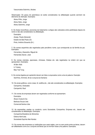 Vasconcelos Sobrinho, Alcides


Observação: Os graus de parentesco só serão considerados na alfabetação quando servirem de
elemento de distinção. Exemplos:
   Abreu Filho, Jorge
   Abreu Neto, Jorge
   Abreu Sobrinho, Jorge


6. Os títulos honoríficos, pronomes de tratamento e artigos são colocados entre parênteses depois do
nome e não são considerados na alfabetação.
   Exemplos:
   Araújo, Paulo (General)
   Estado de São Paulo (O)
   Pinto, Antônio Eduardo (Dr.)


7. Os nomes espanhóis são registrados pelo penúltimo nome, que corresponde ao da família do pai.
Exemplos:
   Cervantes y Saavedra, Miguel de
   Hemandes Xavier, José


8. Os nomes orientais, japoneses, chineses, Árabes etc. são registrados na ordem em que se
apresentam. Exemplos:
   Al Ben Abib
   Li Yutang
   Mao Tsé Tung


9. Os nomes ligados por apóstrofo devem ser lidos e arquivados como uma só palavra. Exemplo:
   Sant'Ana, Armindo, lê-se e arquiva-se Santana


10. Os sinais gráficos, como crase, til, cedilha etc., não são considerados na alfabetação. Exemplos:
   Campanha, Clodoaldo
   Campanhã, Raul


11. Os nomes de empresas devem ser registrados conforme se apresentam.
   Exemplos:
   Álvaro Costa & Cia
   Barbosa Souza Ltda
   Comercial Santos Ltda


12. As expressões usadas no comércio, como Sociedade, Companhia, Empresa etc., devem ser
consideradas na alfabetação. Exemplos:
   Companhia Brasileira de Alimentos
   Editora Abril Ltda.
   Sociedade Espírita Alan Kardec


13. Os nomes das empresas ou instituições que usam siglas, com ou sem ponto entre as letras, devem
ser alfabetados como se o conjunto de letras que os formam fosse uma palavra. Exemplos:
 