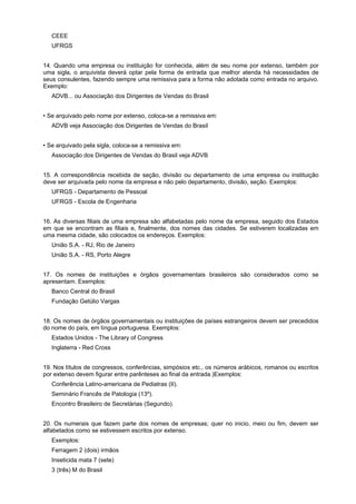 CEEE
   UFRGS


14. Quando uma empresa ou instituição for conhecida, além de seu nome por extenso, também por
uma sigla, o arquivista deverá optar pela forma de entrada que melhor atenda há necessidades de
seus consulentes, fazendo sempre uma remissiva para a forma não adotada como entrada no arquivo.
Exemplo:
   ADVB... ou Associação dos Dirigentes de Vendas do Brasil


• Se arquivado pelo nome por extenso, coloca-se a remissiva em:
   ADVB veja Associação dos Dirigentes de Vendas do Brasil


• Se arquivado pela sigla, coloca-se a remissiva em:
   Associação dos Dirigentes de Vendas do Brasil veja ADVB


15. A correspondência recebida de seção, divisão ou departamento de uma empresa ou instituição
deve ser arquivada pelo nome da empresa e não pelo departamento, divisão, seção. Exemplos:
   UFRGS - Departamento de Pessoal
   UFRGS - Escola de Engenharia


16. As diversas filiais de uma empresa são alfabetadas pelo nome da empresa, seguido dos Estados
em que se encontram as filiais e, finalmente, dos nomes das cidades. Se estiverem localizadas em
uma mesma cidade, são colocados os endereços. Exemplos:
   União S.A. - RJ, Rio de Janeiro
   União S.A. - RS, Porto Alegre


17. Os nomes de instituições e órgãos governamentais brasileiros são considerados como se
apresentam. Exemplos:
   Banco Central do Brasil
   Fundação Getúlio Vargas


18. Os nomes de órgãos governamentais ou instituições de países estrangeiros devem ser precedidos
do nome do país, em língua portuguesa. Exemplos:
   Estados Unidos - The Library of Congress
   Inglaterra - Red Cross


19. Nos títulos de congressos, conferências, simpósios etc., os números arábicos, romanos ou escritos
por extenso devem figurar entre parênteses ao final da entrada.)Exemplos:
   Conferência Latino-americana de Pediatras (II).
   Seminário Francês de Patologia (13º).
   Encontro Brasileiro de Secretárias (Segundo).


20. Os numerais que fazem parte dos nomes de empresas; quer no inicio, meio ou fim, devem ser
alfabetados como se estivessem escritos por extenso.
   Exemplos:
   Ferragem 2 (dois) irmãos
   Inseticida mata 7 (sete)
   3 (três) M do Brasil
 