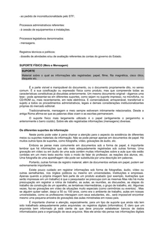 * ao   pedido de inconstitucionalidade pelo STF;


Processos administrativos referentes:
*á   cessão de equipamentos e instalações.


Processos legislativos denominados:
* mensagens.



Registros técnicos e políticos:
* dossiês   de atividades e/ou de avaliação referentes às contas do governo do Estado.


SUPORTE FÍSICO (Meio e Mensagem)

  SUPORTE
  Material sobre o qual as informações são registradas: papel, filme, fita magnética, cisco ótico,
  disquete etc.


        É a parte visível e manipulável do documento, ou o documento propriamente dito, no senso
comum. É a sua coisificação ou expressão física como produto, mas que compreende todas as
características constitutivas já discutidas anteriormente. Um mesmo documento original - digamos uma
tese - pode apresentar-se em diferentes suportes, como sejam no suporte impresso, na microficha, no
CD-ROM ou, mais recentemente, em rede eletrônica. E comercializável, armazenável, transferível e
sujeito a todos os procedimentos administrativos, legais e demais considerações institucionalizantes
próprias do mercado editorial.
        Tradicionalmente, mensagem e meio sempre estiveram intimamente relacionados. Desde a
antiga Roma afirma-se que as palavras ditas voam e as escritas permanecem.
        O suporte físico mais largamente utilizado é o papel (antigamente o pergaminho e
anteriormente o barro cozido). Sobre ele são registradas informações (mensagens) diversas.


Os diferentes suportes da informação
        Neste ponto pode valer à pena chamar a atenção para o aspecto da existência de diferentes
meios ou suportes materiais da informação. Não se pode pensar apenas em documentos de papel. Há
muitos outros tipos de suportes, como fotografia, vídeo, gravações de áudio, etc.
        Embora se pense mais comumente em documentos sob a forma de papel, é importante
lembrar que há informações que são mais adequadamente registradas sob outras formas. Uma
gravação em vídeo ou em áudio de uma aula contém muitas informações sobre a aula que não estão
contidas em um mero texto escrito: todo o modo de falar do professor, as reações dos alunos, etc.
Uma fotografia de uma aparelhagem não pode ser substituída por uma descrição em palavras.
       Portanto, outras formas de registro material, além de documentos verbais em papel, podem ser
extremamente importantes.
        Existe pouco cuidado em registrar informações sob forma de fotografias, áudio, vídeo ou
outras semelhantes, nos órgãos públicos ou mesmo em universidades, Instituições e empresas.
Apenas quando a própria imagem fará parte de um produto acabado (por exemplo, ilustrações que
serão impressas em um trabalho) é que o pesquisador se preocupa com as mesmas Mas não há muita
preocupação em registrar a rotina de trabalho, as aulas, as reuniões, as discussões, as etapas do
trabalho de construção de um aparelho, as tentativas intermediárias, o grupo de trabalho, etc. Algumas
vezes, faz-se gravações em vídeo de situações muito especiais (como cerimônias ou eventos) . Mas
se alguém quiser saber, daqui a 50 ou 100 anos, como era o ambiente de trabalho, aulas em nossas
universidades, como os professores interagiam com seus estudantes, etc., será impossível encontrar
mesmo uma pequena amostra de gravações das aulas ministradas em nosso país.
        É importante chamar a atenção, especialmente, para um tipo de suporte que ainda não tem
sido trabalhado adequadamente pelos arquivistas: os registros digitais (informática). É claro que um
arquivista bem informado já está ciente de que deve procurar estabelecer bancos de dados
informatizados para a organização de seus arquivos. Mas ele ainda não pensa nas informações digitais
 
