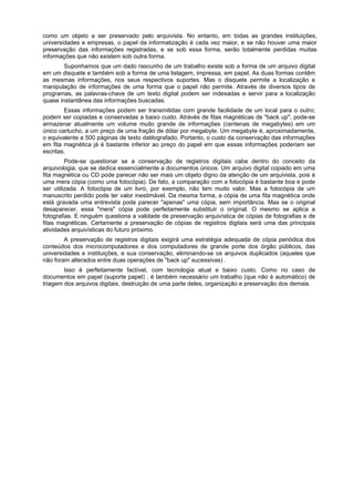 como um objeto a ser preservado pelo arquivista. No entanto, em todas as grandes instituições,
universidades e empresas, o papel da informatização é cada vez maior, e se não houver uma maior
preservação das informações registradas, e se sob essa forma, serão totalmente perdidas muitas
informações que não existem sob outra forma.
        Suponhamos que um dado rascunho de um trabalho existe sob a forma de um arquivo digital
em um disquete e também sob a forma de uma listagem, impressa, em papel. As duas formas contêm
as mesmas informações, nos seus respectivos suportes. Mas o disquete permite a localização e
manipulação de informações de uma forma que o papel não permite. Através de diversos tipos de
programas, as palavras-chave de um texto digital podem ser indexadas e servir para a localização
quase instantânea das informações buscadas.
        Essas informações podem ser transmitidas com grande facilidade de um local para o outro;
podem ser copiadas e conservadas a baixo custo. Através de fitas magnéticas de "back up", pode-se
armazenar atualmente um volume muito grande de informações (centenas de megabytes) em um
único cartucho, a um preço de uma fração de dólar por megabyte. Um megabyte é, aproximadamente,
o equivalente a 500 páginas de texto datilografado. Portanto, o custo da conservação das informações
em fita magnética já é bastante inferior ao preço do papel em que essas informações poderiam ser
escritas.
         Pode-se questionar se a conservação de registros digitais cabe dentro do conceito da
arquivologia, que se dedica essencialmente a documentos únicos. Um arquivo digital copiado em uma
fita magnética ou CD pode parecer não ser mais um objeto digno da atenção de um arquivista, pois é
uma mera cópia (como uma fotocópia). De fato, a comparação com a fotocópia é bastante boa e pode
ser utilizada. A fotocópia de um livro, por exemplo, não tem muito valor. Mas a fotocópia de um
manuscrito perdido pode ter valor inestimável. Da mesma forma, a cópia de uma fita magnética onde
está gravada uma entrevista pode parecer "apenas" uma cópia, sem importância. Mas se o original
desaparecer, essa "mera" cópia pode perfeitamente substituir o original. O mesmo se aplica a
fotografias. E ninguém questiona a validade de preservação arquivística de cópias de fotografias e de
fitas magnéticas. Certamente a preservação de cópias de registros digitais será uma das principais
atividades arquivísticas do futuro próximo.
        A preservação de registros digitais exigirá uma estratégia adequada de cópia periódica dos
conteúdos dos microcomputadores e dos computadores de grande porte dos órgão públicos, das
universidades e instituições, e sua conservação, eliminando-se os arquivos duplicados (aqueles que
não foram alterados entre duas operações de "back up" sucessivas) .
        Isso é perfeitamente factível, com tecnologia atual e baixo custo. Como no caso de
documentos em papel (suporte papel) , é também necessário um trabalho (que não é automático) de
triagem dos arquivos digitais, destruição de uma parte deles, organização e preservação dos demais.
 
