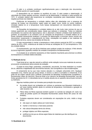O calor e a umidade contribuem significativamente para a destruição dos documentos,
principalmente quando em suporte-papel.
        O desequilíbrio de um interfere no equilíbrio do outro. O calor acelera a deterioração. A
velocidade de muitas reações químicas, inclusive as de deterioração, é dobrada a cada aumento de
10°C. A umidade relativa alta proporciona as condições necessárias para desencadear intensas
reações químicas nos materiais.
        Evidências de temperatura e umidade relativa altas são detectadas com a presença de
colônias de fungos nos documentos, sejam estes em papel, couro, tecido ou outros materiais.
Umidade relativa do ar e temperatura muito baixas transparecem em documentos distorcidos e
ressecados.
        As flutuações de temperatura e umidade relativa do ar são muito mais nocivas do que os
índices superiores aos considerados ideais, desde que estáveis e constantes. Todos os materiais
encontrados nos acervos são higroscópicos, isto é, absorvem e liberam umidade muito facilmente e,
portanto, se expandem e se contraem com as variações de temperatura e umidade relativa do ar.
Essas variações dimensionais aceleram o processo de deterioração e provocam danos visíveis aos
documentos, ocasionando o craquelamento de tintas, ondulações nos papéis e nos materiais de
revestimento de livros, danos nas emulsões de fotos etc.
         O mais recomendado é manter a temperatura o mais próximo possível de 20°C e a umidade
relativa de 45% a 50%, evitando-se de todas as formas as oscilações de 3°C de temperatura e 10%
de umidade relativa.
       O monitoramento, que nos dá as diretrizes para qualquer projeto de mudança, é feito através
do termo-higrômetro (aparelho medidor da umidade e temperatura simultaneamente).
       A circulação do ar ambiente representa um fator bastante importante para amenizar os efeitos
da temperatura e umidade relativa elevadas.


1.2 Radiação da luz
       Toda fonte de luz, seja ela natural ou artificial, emite radiação nociva aos materiais de acervos,
provocando consideráveis danos através da oxidação.
        O papel se torna frágil, quebradiço, amarelecido, escurecido. As tintas desbotam ou mudam
de cor, alterando a legibilidade dos documentos textuais, dos iconográficos e das encadernações.
        O componente da luz que mais merece atenção é a radiação ultravioleta (UV). Qualquer
exposição à luz, mesmo que por pouco tempo, é nociva e o dano é cumulativo e irreversível. A luz
pode ser de origem natural (sol) e artificial, proveniente de lâmpadas incandescentes (tungstênio) e
fluorescentes (vapor de mercúrio). Deve-se evitar a luz natural e as lâmpadas fluorescentes, que são
fontes geradoras de UV. A intensidade da luz é medida através de um aparelho denominado luxímetro
ou fotômetro.
        Algumas medidas podem ser tomadas para proteção dos acervos:
             As janelas devem ser protegidas por cortinas ou persianas que bloqueiem totalmente o
             sol; essa medida também ajuda no controle de temperatura, minimizando a geração de
             calor durante o dia.
             Filtros feitos de filmes especiais também ajudam no controle da radiação UV, tanto nos
             vidros de janelas quanto em lâmpadas fluorescentes (esses filmes têm prazo de vida
             limitado).
             Cuidados especiais devem ser considerados em exposições de curto, médio e longo
             tempo:
                 não expor um objeto valioso por muito tempo;
                 manter o nível de luz o mais baixo possível;
                 não colocar lâmpadas dentro de vitrines;
                 proteger objetos com filtros especiais;
                 certificar-se de que as vitrines sejam feitas de materiais que não danifiquem os
                 documentos.


1.3 Qualidade do ar
 