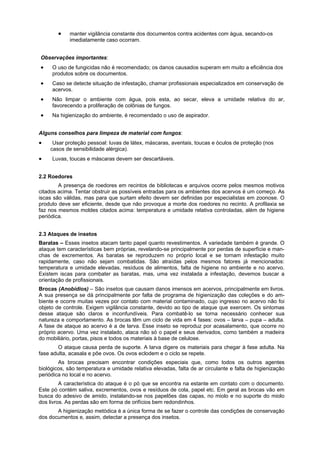 manter vigilância constante dos documentos contra acidentes com água, secando-os
            imediatamente caso ocorram.


Observações importantes:
     O uso de fungicidas não é recomendado; os danos causados superam em muito a eficiência dos
     produtos sobre os documentos.
     Caso se detecte situação de infestação, chamar profissionais especializados em conservação de
     acervos.
     Não limpar o ambiente com água, pois esta, ao secar, eleva a umidade relativa do ar,
     favorecendo a proliferação de colônias de fungos.
     Na higienização do ambiente, é recomendado o uso de aspirador.


Alguns conselhos para limpeza de material com fungos:
     Usar proteção pessoal: luvas de látex, máscaras, aventais, toucas e óculos de proteção (nos
    casos de sensibilidade alérgica).
     Luvas, toucas e máscaras devem ser descartáveis.


2.2 Roedores
        A presença de roedores em recintos de bibliotecas e arquivos ocorre pelos mesmos motivos
citados acima. Tentar obstruir as possíveis entradas para os ambientes dos acervos é um começo. As
iscas são válidas, mas para que surtam efeito devem ser definidas por especialistas em zoonose. O
produto deve ser eficiente, desde que não provoque a morte dos roedores no recinto. A profilaxia se
faz nos mesmos moldes citados acima: temperatura e umidade relativa controladas, além de higiene
periódica.


2.3 Ataques de insetos
Baratas – Esses insetos atacam tanto papel quanto revestimentos. A variedade também é grande. O
ataque tem características bem próprias, revelando-se principalmente por perdas de superfície e man-
chas de excrementos. As baratas se reproduzem no próprio local e se tornam infestação muito
rapidamente, caso não sejam combatidas. São atraídas pelos mesmos fatores já mencionados:
temperatura e umidade elevadas, resíduos de alimentos, falta de higiene no ambiente e no acervo.
Existem iscas para combater as baratas, mas, uma vez instalada a infestação, devemos buscar a
orientação de profissionais.
Brocas (Anobídios) – São insetos que causam danos imensos em acervos, principalmente em livros.
A sua presença se dá principalmente por falta de programa de higienização das coleções e do am-
biente e ocorre muitas vezes por contato com material contaminado, cujo ingresso no acervo não foi
objeto de controle. Exigem vigilância constante, devido ao tipo de ataque que exercem. Os sintomas
desse ataque são claros e inconfundíveis. Para combatê-lo se torna necessário conhecer sua
natureza e comportamento. As brocas têm um ciclo de vida em 4 fases: ovos – larva – pupa – adulta.
A fase de ataque ao acervo é a de larva. Esse inseto se reproduz por acasalamento, que ocorre no
próprio acervo. Uma vez instalado, ataca não só o papel e seus derivados, como também a madeira
do mobiliário, portas, pisos e todos os materiais à base de celulose.
        O ataque causa perda de suporte. A larva digere os materiais para chegar à fase adulta. Na
fase adulta, acasala e põe ovos. Os ovos eclodem e o ciclo se repete.
        As brocas precisam encontrar condições especiais que, como todos os outros agentes
biológicos, são temperatura e umidade relativa elevadas, falta de ar circulante e falta de higienização
periódica no local e no acervo.
         A característica do ataque é o pó que se encontra na estante em contato com o documento.
Este pó contém saliva, excrementos, ovos e resíduos de cola, papel etc. Em geral as brocas vão em
busca do adesivo de amido, instalando-se nos papelões das capas, no miolo e no suporte do miolo
dos livros. As perdas são em forma de orifícios bem redondinhos.
       A higienização metódica é a única forma de se fazer o controle das condições de conservação
dos documentos e, assim, detectar a presença dos insetos.
 