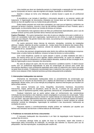 Uma medida que deve ser obedecida sempre é a higienização e separação de todo exemplar
que for incorporado ao acervo, seja ele originário de doação, aquisição ou recolhimento.
        Quando o ataque se torna uma infestação, é preciso buscar a ajuda de um profissional
especializado.
        A providência a ser tomada é identificar o documento atacado e, se possível, isolá-lo até
tratamento. A higienização de documentos infestados por brocas deve ser feita em lugar distante,
devido ao risco de espalhar ovos ou muitas larvas pelo ambiente.
        Estes insetos precisam ser muito bem controlados: por mais que se higienize o ambiente e se
removam as larvas e resíduos, corre-se o risco de não eliminar totalmente os ovos. Portanto, após a
higienização, os documentos devem ser revistos de tempos em tempos.
       Todo tratamento mais agressivo deve ser feito por profissionais especializados, pois o uso de
qualquer produto químico pode acarretar danos intensos aos documentos.
Cupins (Térmitas) – Os cupins representam risco não só para as coleções como para o prédio em si.
Vivem em sociedades muito bem organizadas, reproduzem-se em ninhos e a ação é devastadora
onde quer que ataquem. Na grande maioria das vezes, sua presença só é detectada depois de terem
causado grandes danos.
         Os cupins percorrem áreas internas de alvenaria, tubulações, conduítes de instalações
elétricas, rodapés, batentes de portas e janelas etc., muitas vezes fora do alcance dos nossos olhos.
Chegam aos acervos em ataques massivos, através de estantes coladas às paredes, caixas de
interruptores de luz, assoalhos etc.
      Os ninhos não precisam obrigatoriamente estar dentro dos edifícios das bibliotecas e arquivos.
Podem estar a muitos metros de distância, inclusive na base de árvores ou outros prédios.
         Com muita freqüência, quando os cupins atacam o acervo, já estão instalados em todo o
prédio. Da mesma forma que os outros agentes citados anteriormente, os cupins se instalam em
ambientes com índices de temperatura e umidade relativa elevados, ausência de boa circulação de ar,
falta de higienização e pouco manuseio dos documentos.
        No caso de ataque de cupim, não há como solucionar o problema sozinho. O ideal é buscar
auxílio com um profissional especializado na área de conservação de acervos para cuidar dos
documentos atacados e outro profissional capacitado para cuidar do extermínio dos cupins que estão
na parte física do prédio. O tratamento recomendado para o extermínio dos cupins ou para prevenção
contra novos ataques é feito mediante barreiras químicas adequadamente projetadas.


3. Intervenções inadequadas nos acervos
        Chamamos de intervenções inadequadas todos os procedimentos de conservação que
realizamos em um conjunto de documentos com o objetivo de interromper ou melhorar seu estado de
degradação. Muitas vezes, com a boa intenção de protegê-los, fazemos intervenções que resultam em
danos ainda maiores.
       Nos acervos formados por livros, fotografias, documentos impressos, documentos
manuscritos, mapas, plantas de arquitetura, obras de arte etc., é preciso ver que, segundo sua
natureza, cada um apresenta suportes, tintas, pigmentos, estruturas etc. completamente diferentes.
         Qualquer tratamento que se queira aplicar exige um conhecimento das características
individuais dos documentos e dos materiais a serem empregados no processo de conservação. Todos
os profissionais de bibliotecas e arquivos devem ter noções básicas de conservação dos documentos
com que lidam, seja para efetivamente executá-la, seja para escolher os técnicos capazes de fazê-lo,
controlando seu trabalho. Os conhecimentos de conservação ajudam a manter equipes de controle
ambiental, controle de infestações, higienização do ambiente e dos documentos, melhorando as
condições do acervo.
       Pequenos reparos e acondicionamentos simples podem ser realizados por aqueles que
tenham sido treinados nas técnicas e critérios básicos de intervenção.


4. Problemas no manuseio de livros e documentos
       O manuseio inadequado dos documentos é um fator de degradação muito freqüente em
qualquer tipo de acervo.
        O manuseio abrange todas as ações de tocar no documento, sejam elas durante a
higienização pelos funcionários da instituição, na remoção das estantes ou arquivos para uso do
pesquisador, nas foto-reproduções, na pesquisa pelo usuário etc.
 