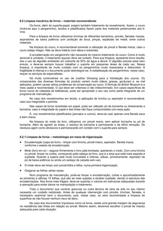 8.2 Limpeza mecânica de livros – materiais recomendáveis
         Os livros, além do suporte-papel, exigem também tratamento de revestimento. Assim, o couro
(inclui-se aqui o pergaminho), tecidos e plastificados fazem parte dos materiais pertencentes aos li-
vros.
        Para a limpeza de livros utilizamos trinchas de diferentes tamanhos, pincéis, flanelas macias,
aspiradores de baixa potência com proteção de boca, pinças, espátulas de metal, entre outros
materiais.
        Na limpeza do couro, é recomendável somente a utilização de pincel e flanela macia, caso o
couro esteja íntegro. Não se deve tratá-lo com óleos e solventes.
         A encadernação em pergaminho não necessita do mesmo tratamento do couro. Como é muito
sensível à umidade, o tratamento aquoso deve ser evitado. Para sua limpeza, apresenta bons resulta-
dos o uso de algodão embebido em solvente de 50% de água e álcool. O algodão precisa estar bem
enxuto, e deve-se sempre buscar trabalhar o suporte em pequenas áreas de cada vez. Nessa
limpeza, é importante ter muito cuidado com os pergaminhos muito ressecados e distorcidos. A
fragilidade é intensa e o documento pode desintegrar-se. A estabilização de pergaminhos, nesse caso,
requer os serviços de especialistas.
         Há muita controvérsia no uso de Leather Dressing para a hidratação dos couros. Os
componentes das diversas fórmulas do produto variam muito (óleos, graxas, gorduras) e, se mal
aplicados, podem causar sérios problemas de conservação ao couro. A fórmula do British Museum é a
mais usada e recomendada. O uso deve ser criterioso e não indiscriminado. Em casos específicos de
livros novos de coleções de bibliotecas, pode ser apropriado o seu uso como parte integrante de um
programa de manutenção.
       No caso dos revestimentos em tecido, a aplicação de trincha ou aspirador é recomendável,
caso sua integridade o permita.
       Nas capas de livros revestidas em papel, pode ser utilizado pó de borracha ou diretamente a
borracha, caso a integridade do papel e das tintas não fique comprometida com essa ação.
       E, nos revestimentos plastificados (percalux e outros), deve-se usar apenas uma flanela seca
e bem macia.
        Na limpeza do miolo do livro, utilizamos um pincel macio, sem aplicar borracha ou pó de
borracha. Além de agredir as tintas, o resíduo de borracha é permanente e de difícil remoção. Os
resíduos agem como abrasivos e permanecerão em contato com o suporte para sempre.


8.2.1 Limpeza de livros – metodologia em mesa de higienização
    Encadernação (capa do livro) – limpar com trincha, pincel macio, aspirador, flanela macia,
    conforme o estado da encadernação;
    Miolo (livro em si) – segurar firmemente o livro pela lombada, apertando o miolo. Com uma trincha
    ou pincel, limpar os cortes, começando pela cabeça do livro, que é a área que está mais exposta à
    sujidade. Quando a sujeira está muito incrustada e intensa, utilizar, primeiramente, aspirador de
    pó de baixa potência ou ainda um pedaço de carpete sem uso;
    O miolo deve ser limpo com pincel folha a folha, numa primeira higienização;
    Oxigenar as folhas várias vezes.
       Num programa de manutenção, pode-se limpar a encadernação, cortes e aproximadamente
as primeiras e últimas 15 folhas, que são as mais sujeitas a receber sujidade, devido à estrutura das
encadernações. Nos livros mais frágeis, deve-se suportar o volume em estruturas adequadas durante
a operação para evitar danos na manipulação e tratamento.
        Todo o documento que contiver gravuras ou outra técnica de obra de arte no seu interior
necessita um cuidado redobrado. Antes de qualquer intervenção com pincéis, trinchas, flanelas, é
necessário examinar bem o documento, pois, nesse caso, só será recomendada a limpeza de
superfície se não houver nenhum risco de dano.
        No caso dos documentos impressos como os livros, existe uma grande margem de segurança
na resistência das tintas em relação ao pincel. Mesmo assim, devemos escolher o pincel de maciez
adequada para cada situação.
 