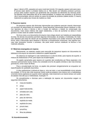 água + álcool a 50%, passada com pano muito bem torcido. Em seguida, passar outro pano seco.
    É preciso estar atento à umidade relativa do ar. Não devem ser utilizados produtos químicos,
    porque estes exalam vapores que geralmente são compostos de elementos de natureza ácida.
    As estantes mais adequadas são as de metal esmaltado. A madeira não revestida ou de fórmica
    não é recomendada, pois em ambos os casos há emissão de produtos voláteis ácidos. O mesmo
    tratamento se aplica aos móveis de madeira ou metal.


9. Pequenos reparos
        Os pequenos reparos são diminutas intervenções que podemos executar visando interromper
um processo de deterioração em andamento. Essas pequenas intervenções devem obedecer a crité-
rios rigorosos de ética e técnica e têm a função de melhorar o estado de conservação dos
documentos. Caso esses critérios não sejam obedecidos, o risco de aumentar os danos é muito
grande e muitas vezes de caráter irreversível.
           Os livros raros e os documentos de arquivo mais antigos devem ser tratados por especialistas
da área. Os demais documentos permitem algumas intervenções, de simples a moderadas. Os mate-
riais utilizados para esse fim devem ser de qualidade arquivística e de caráter reversível. Da mesma
forma, toda a intervenção deve obedecer a técnicas e procedimentos reversíveis. Isso significa que,
caso seja necessário reverter o processo, não pode existir nenhum obstáculo na técnica e nos
materiais utilizados.


9.1 Materiais empregados em reparos
         Basicamente, os materiais usados para execução de pequenos reparos em documentos de
biblioteca e de arquivo se resumem a adesivos e papéis especiais.
        Os adesivos se restringem à cola metilcelulose e à cola de amido, para reparos de suporte, e
mistura de metilcelulose e PVA, para reparo de encadernações.
       Os papéis apropriados para reparos em suportes são constituídos por fibras especiais e de
natureza quimicamente neutra. Existe uma variedade enorme de papéis orientais e das mais diversas
gramaturas, cores e tipos de fibras.
        Para a encadernação de livros, os papéis não precisam obrigatoriamente se enquadrar em
especificações de qualidade arquivística.
         A cola metilcelulose é solúvel em água e, uma vez seca, a sua reversibilidade ocorre através
da umidade. A PVA já não é tão reversível, porém pode-se preparar uma mistura com a metilcelulose
e torná-la menos agressiva ao suporte onde é aplicado, mais reversível e ao mesmo tempo com poder
de adesão mais alto que a metilcelulose. Ilustração 17.
        Os procedimentos e técnicas para a realização de reparos em documentos exigem os
seguintes instrumentos:
            mesa de trabalho;
            pinça;
            papel mata-borrão;
            entretela sem cola;
            placa de vidro;
            peso de mármore;
            espátula de metal;
            espátula de osso;
            pincel chato;
            pincel fino;
            filme de poliéster.


10. Acondicionamento
 