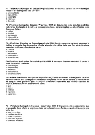 71 – (Prefeitura Municipal de Sapucaia/Arquivista/1994) Realizada a análise da documentação,
impõe-se a elaboração de uma tabela de:
a) temporalidade
b) equivalência
c) prescrição
d) valoração
e) descarte
72 - (Prefeitura Municipal de Sapucaia / Arquivista / 1994) Os documentos como convites recebidos,
material de divulgação de terceiros e correspondências de congratulações são classificados como
de guarda do tipo:
a) inativa
b) eventual
c) permanente
d) intermediária
e) administrativa
73 – (Prefeitura Municipal de Sapucaia/Arquivista/1994) Reunir, conservar, arranjar, descrever e
facilitar a consulta dos documentos oficiais, visando a torná-los úteis para fins administrativos,
pesquisas históricas é função do arquivo:
a) corrente
b) especial
c) permanente
d) intermediário
e) especializado
74 - (Prefeitura Municipal de Sapucaia/Arquivista/1994) A passagem dos documentos da 2ª para a 3ª
idade do arquivo, chama-se:
a) conservação
b) recolhimento
c) referência
d) transferência
e) encaminhamento
75 – (Prefeitura Municipal de Sapucaia/Arquivista/1994) É obra destinada à orientação dos usuários
no conhecimento e na utilização dos fundos que integram o acervo de um arquivo. É o instrumento
de pesquisa mais genérico, pois se propõe a informar a totalidade dos fundos existentes no
arquivo. Este instrumento é identificado como:
a) guia
b) índice
c) catálogo
d) repertório
e) topográfico
76 - (Prefeitura Municipal de Sapucaia / Arquivista / 1994) O instrumento tipo arrolamento, cuja
organização deve refletir o arranjo adotado para disposição do fundo, ou parte dele, como uma
série, é o:
a) guia topográfico
b) catálogo temático
c) índice onomástico
d) inventário sumário
e) repertório alfabético
 