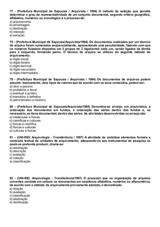 77 - (Prefeitura Municipal de Sapucaia / Arquivista / 1994) O método de seleção que permite
determinar o grau de representatividade de um conjunto documental, segundo critério geográfico,
alfabético, numérico ou cronológico é o processo de:
a) arquivamento
b) amostragem
c) destinação
d) retenção
e) seriação
78 - (Prefeitura Municipal de Sapucaia/Arquivista/1994) Os documentos realizados por um técnico
de arquivo foram numerados seqüencialmente, apresentando uma peculiaridade, fazendo com que
os números ficassem dispostos em 3 grupos de 2 algarismos cada um, sendo ligados da direita
para a esquerda, formando pares. O técnico de arquivo se utilizou do seguinte método de
arquivamento:
a) dígito-inicial
b) dígito-binário
c) dígito-terminal
d) dígito-secundário
e) dígito-intermediário
79 - (Prefeitura Municipal de Sapucaia / Arquivista / 1994) Os documentos de arquivos podem
assumir, basicamente, dois tipos de valores que de acordo com os seus conteúdos, podem ser:
a) ativo e passivo
b) probatório e fiscal
c) eventual e jurídico
d) transitório e definitivo
e) administrativo e histórico
80 - (Prefeitura Municipal de Sapucaia/Arquivista/1994) Denomina-se arranjo, em arquivística, a
ordenação dos documentos em fundos, a ordenação das séries dentro dos fundos e, se
necessário, os itens documentais dentro das séries. As atividades desenvolvidas no arranjo são:
a) intelectuais e físicas
b) científicas e culturais
c) físicas e científica
d) físicas e culturais
e) culturais e físicas
81 – (UNI-RIO/ Arquivologia - Transferência / 1997) A atividade de sintetizar elementos formais e
conteúdo textual de unidades de arquivamento, adequando-os aos instrumentos de pesquisa os
quais se pretende produzir, chama-se:
a) destinação
b) descrição
c) avaliação
d) coleção
e) classificação
82 - (UNI-RIO, Arquivologia - Transferência/1997) O processo que na organização de arquivos
correntes consiste em colocar os documentos em seqüência alfabética, numérica ou alfanumérica,
de acordo com o método de arquivamento previamente adotado, é denominado:
a) doação
b) avaliação
c) classificação
d) destinação
e) distribuição
 