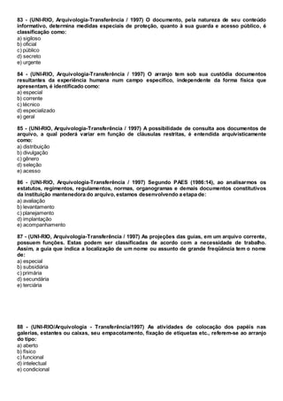83 - (UNI-RIO, Arquivologia-Transferência / 1997) O documento, pela natureza de seu conteúdo
informativo, determina medidas especiais de proteção, quanto à sua guarda e acesso público, é
classificação como:
a) sigiloso
b) oficial
c) público
d) secreto
e) urgente
84 - (UNI-RIO, Arquivologia-Transferência / 1997) O arranjo tem sob sua custódia documentos
resultantes da experiência humana num campo específico, independente da forma física que
apresentam, é identificado como:
a) especial
b) corrente
c) técnico
d) especializado
e) geral
85 - (UNI-RIO, Arquivologia-Transferência / 1997) A possibilidade de consulta aos documentos de
arquivo, a qual poderá variar em função de cláusulas restritas, é entendida arquivisticamente
como:
a) distribuição
b) divulgação
c) gênero
d) seleção
e) acesso
86 - (UNI-RIO, Arquivologia-Transferência / 1997) Segundo PAES (1986:14), ao analisarmos os
estatutos, regimentos, regulamentos, normas, organogramas e demais documentos constitutivos
da instituição mantenedora do arquivo, estamos desenvolvendo a etapa de:
a) avaliação
b) levantamento
c) planejamento
d) implantação
e) acompanhamento
87 - (UNI-RIO, Arquivologia-Transferência / 1997) As projeções das guias, em um arquivo corrente,
possuem funções. Estas podem ser classificadas de acordo com a necessidade de trabalho.
Assim, a guia que indica a localização de um nome ou assunto de grande freqüência tem o nome
de:
a) especial
b) subsidiária
c) primária
d) secundária
e) terciária
88 - (UNI-RIO/Arquivologia - Transferência/1997) As atividades de colocação dos papéis nas
galerias, estantes ou caixas, seu empacotamento, fixação de etiquetas etc., referem-se ao arranjo
do tipo:
a) aberto
b) físico
c) funcional
d) intelectual
e) condicional
 