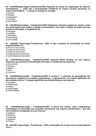 89 - (UNI-RIO/Arquivologia-Transferência/1997) Segundo as normas de organização de Arquivos
Intermediários, “... ainda que a documentação transferida do arquivo corrente permaneça no
arquivo intermediário...”, o acesso a ela limita-se ao órgão:
a) produtor
b) receptor
c) organizador
d) consultor
e) acumulador
90 - (UNI-RIO/Arquivologia - Transferência/1997) Estabelecer preceitos capazes de orientar a ação
dos responsáveis pela análise e seleção do documento, com vistas à fixação de prazos para sua
guarda ou eliminação, é competência da:
a) recepção
b) avaliação
c) destinação
d) organização
e) acumulação
91 - (UNI-RIO, Arquivologia-Transferência / 1997) O fator norteador da constituição do fundo,
segundo Belloto, é a:
a) norma do documento
b) origem do documento
c) função do documento
d) organização do documento
e) subordinação do documento
92 - (UNI-RIO/Arquivologia - Transferência/1997) Segundo Michel Duchein, um dos maiores
obstáculos que precedema identificação de fundos é a questão da hierarquia dos:
a) documentos
b) arquivos
c) órgãos
d) itens
e) conjuntos
93 - (UNI-RIO/Arquivologia - Transferência/1997) O arranjo é “o processo de agrupamento dos
documentos singulares em unidades significativas e o agrupamento, em relação significativa de
tais unidades entre si.” A relação significativa por Schelleenberg é o princípio da:
a) santidade
b) identificação
c) análise
d) organicidade
e) funcionalidade
94 - (UNI-RIO/Arquivologia - Transferência/1997) A teoria dos fundos, como embasamento
metodológico da ordenação dos conjuntos documentais nos arquivos permanentes, e que está
universalmente consagrada, teve seu início na:
a) Inglaterra
b) Espanha
c) Venezuela
d) Argentina
e) França
95 - (UNI-RIO, Arquivologia - Transferência / 1997) A sistemática de arranjo inicia-se materialmente
com o:
 