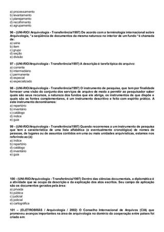 a) processamento
b) levantamento
c) planejamento
d) recolhimento
e) agrupamento
96 - (UNI-RIO/ Arquivologia - Transferência/1997) De acordo com a terminologia internacional sobre
Arquivologia, “a seqüência de documentos da mesma natureza no interior de um fundo “é chamada
de:
a) série
b) item
c) grupo
d) seção
e) divisão
97 - (UNI-RIO/Arquivologia - Transferência/1997) A descrição é tarefa típica do arquivo:
a) corrente
b) intermediário
c) permanente
d) especial
e) especializado
98 - (UNI-RIO/Arquivologia - Transferência/1997) O instrumento de pesquisa, que tem por finalidade
fornecer uma visão do conjunto dos serviços de arquivo de modo a permitir ao pesquisador saber
quais são seus recursos, a natureza dos fundos que ele abriga, os instrumentos de que dispõe e
quais são as fontes complementares, é um instrumento descritivo e feito com espírito prático. A
este instrumento denominamos:
a) repertório
b) inventário
c) catálogo
d) índice
e) guia
99 - (UNI-RIO/Arquivologia - Transferência/1997) Quando recorremos a um instrumento de pesquisa
que tem a característica de uma lista alfabética (e eventualmente cronológica) de nomes de
pessoas, de lugares ou de assuntos contidos em uma ou mais unidades arquivísticas, estamos nos
referindo ao (à):
a) índice
b) repertório
d) catálogo
d) inventário
e) guia
100 - (UNI-RIO/Arquivologia - Transferência/1997) Dentro das ciências documentais, a diplomática é
a atividade que se ocupa da descrição e da explicação dos atos escritos. Seu campo de aplicação
são os documentos gerados pela área:
a) privada
b) pública
c) judicial
d) policial
e) cartográfica
101 – (ELETROBRÁS / Arquivologia / 2002) O Conselho Internacional de Arquivos (CIA) que
promoveu avanços importantes na área de arquivologia no domínio da cooperação entre países foi
criado em:
 
