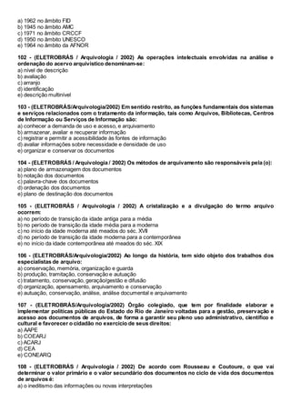 a) 1962 no âmbito FID
b) 1945 no âmbito AMC
c) 1971 no âmbito CRCCF
d) 1950 no âmbito UNESCO
e) 1964 no âmbito da AFNOR
102 - (ELETROBRÁS / Arquivologia / 2002) As operações intelectuais envolvidas na análise e
ordenação do acervo arquivístico denominam-se:
a) nível de descrição
b) avaliação
c) arranjo
d) identificação
e) descrição multinível
103 - (ELETROBRÁS/Arquivologia/2002) Em sentido restrito, as funções fundamentais dos sistemas
e serviços relacionados com o tratamento da informação, tais como Arquivos, Bibliotecas, Centros
de Informação ou Serviços de Informação são:
a) conhecer a demanda de uso e acesso, e arquivamento
b) armazenar, avaliar e recuperar informação
c) registrar e permitir a acessibilidade às fontes de informação
d) avaliar informações sobre necessidade e densidade de uso
e) organizar e conservar os documentos
104 - (ELETROBRÁS / Arquivologia / 2002) Os métodos de arquivamento são responsáveis pela (o):
a) plano de armazenagem dos documentos
b) notação dos documentos
c) palavra-chave dos documentos
d) ordenação dos documentos
e) plano de destinação dos documentos
105 - (ELETROBRÁS / Arquivologia / 2002) A cristalização e a divulgação do termo arquivo
ocorrem:
a) no período de transição da idade antiga para a média
b) no período de transição da idade média para a moderna
c) no início da idade moderna até meados do séc. XVII
d) no período de transição da idade moderna para a contemporânea
e) no início da idade contemporânea até meados do séc. XIX
106 - (ELETROBRÁS/Arquivologia/2002) Ao longo da história, tem sido objeto dos trabalhos dos
especialistas de arquivo:
a) conservação, memória, organização e guarda
b) produção, tramitação, conservação e autuação
c) tratamento, conservação, geração/gestão e difusão
d) organização, apensamento, arquivamento e conservação
e) autuação, conservação, análise, análise documental e arquivamento
107 - (ELETROBRÁS/Arquivologia/2002) Órgão colegiado, que tem por finalidade elaborar e
implementar políticas públicas do Estado do Rio de Janeiro voltadas para a gestão, preservação e
acesso aos documentos de arquivos, de forma a garantir seu pleno uso administrativo, científico e
cultural e favorecer o cidadão no exercício de seus direitos:
a) AAPE
b) COEARJ
c) ACARJ
d) CEA
e) CONEARQ
108 - (ELETROBRÁS / Arquivologia / 2002) De acordo com Rousseau e Coutoure, o que vai
determinar o valor primário e o valor secundário dos documentos no ciclo de vida dos documentos
de arquivos é:
a) o ineditismo das informações ou novas interpretações
 