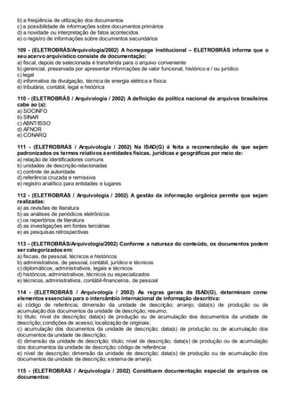 b) a freqüência de utilização dos documentos
c) a possibilidade de informações sobre documentos primários
d) a novidade ou interpretação de fatos acontecidos
e) o registro de informações sobre documentos secundários
109 - (ELETROBRÁS/Arquivologia/2002) A homepage institucional – ELETROBRÁS informa que o
seu acervo arquivístico consiste de documentação:
a) fiscal, depois de selecionada é transferida para o arquivo conveniente
b) gerencial, preservada por apresentar informações de valor funcional, histórico e / ou jurídico
c) legal
d) informativa de divulgação, técnica de energia elétrica e física
e) tributária, contábil, legal e histórica
110 - (ELETROBRÁS / Arquivologia / 2002) A definição da política nacional de arquivos brasileiros
cabe ao (a):
a) SOCINFO
b) SINAR
c) ABNT/ISSO
d) AFNOR
e) CONARQ
111 - (ELETROBRÁS / Arquivologia / 2002) Na ISAD(G) é feita a recomendação de que sejam
padronizados os termos relativos a entidades físicas, jurídicas e geográficas por meio de:
a) relação de identificadores comuns
b) unidades de descrição relacionadas
c) controle de autoridade
d) referência cruzada e remissiva
e) registro analítico para entidades e lugares
112 - (ELETROBRÁS / Arquivologia / 2002) A gestão da informação orgânica permite que sejam
realizadas:
a) as revisões de literatura
b) as análises de periódicos eletrônicos
c) os repertórios de literatura
d) as investigações em fontes terciárias
e) as pesquisas retrospectivas
113 - (ELETROBRÁS/Arquivologia/2002) Conforme a natureza do conteúdo, os documentos podem
ser categorizados em:
a) fiscais, de pessoal, técnicos e históricos
b) administrativos, de pessoal, contábil, jurídico e técnicos
c) diplomáticos, administrativos, legais e técnicos
d) históricos, administrativos, técnicos ou especializados
e) técnicos, administrativos, contábil-financeiros, de pessoal
114 - (ELETROBRÁS / Arquivologia / 2002) As regras gerais da ISAD(G), determinam como
elementos essenciais para o intercâmbio internacional de informação descritiva:
a) código de referência; dimensão da unidade de descrição; arranjo; data(s) de produção ou de
acumulação dos documentos da unidade de descrição; resumo;
b) título; nível de descrição; data(s) de produção ou de acumulação dos documentos da unidade de
descrição; condições de acesso; localização de originais;
c) acumulação dos documentos da unidade de descrição; data(s) de produção ou de acumulação dos
documentos da unidade de descrição;
d) dimensão da unidade de descrição; título; nível de descrição; data(s) de produção ou de acumulação
dos documentos da unidade de descrição; código de referência
e) nível de descrição; dimensão da unidade de descrição; data(s) de produção ou de acumulação dos
documentos da unidade de descrição; sistema de arranjo.
115 - (ELETROBRÁS / Arquivologia / 2002) Constituem documentação especial de arquivos os
documentos:
 