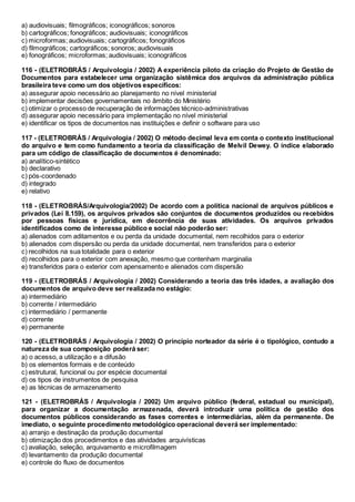 a) audiovisuais; filmográficos; iconográficos; sonoros
b) cartográficos; fonográficos; audiovisuais; iconográficos
c) microformas; audiovisuais; cartográficos; fonográficos
d) filmográficos; cartográficos; sonoros; audiovisuais
e) fonográficos; microformas; audiovisuais; iconográficos
116 - (ELETROBRÁS / Arquivologia / 2002) A experiência piloto da criação do Projeto de Gestão de
Documentos para estabelecer uma organização sistêmica dos arquivos da administração pública
brasileira teve como um dos objetivos específicos:
a) assegurar apoio necessário ao planejamento no nível ministerial
b) implementar decisões governamentais no âmbito do Ministério
c) otimizar o processo de recuperação de informações técnico-administrativas
d) assegurar apoio necessário para implementação no nível ministerial
e) identificar os tipos de documentos nas instituições e definir o software para uso
117 - (ELETROBRÁS / Arquivologia / 2002) O método decimal leva em conta o contexto institucional
do arquivo e tem como fundamento a teoria da classificação de Melvil Dewey. O índice elaborado
para um código de classificação de documentos é denominado:
a) analítico-sintético
b) declarativo
c) pós-coordenado
d) integrado
e) relativo
118 - (ELETROBRÁS/Arquivologia/2002) De acordo com a política nacional de arquivos públicos e
privados (Lei 8.159), os arquivos privados são conjuntos de documentos produzidos ou recebidos
por pessoas físicas e jurídica, em decorrência de suas atividades. Os arquivos privados
identificados como de interesse público e social não poderão ser:
a) alienados com aditamentos e ou perda da unidade documental, nem recolhidos para o exterior
b) alienados com dispersão ou perda da unidade documental, nem transferidos para o exterior
c) recolhidos na sua totalidade para o exterior
d) recolhidos para o exterior com anexação, mesmo que contenham marginalia
e) transferidos para o exterior com apensamento e alienados com dispersão
119 - (ELETROBRÁS / Arquivologia / 2002) Considerando a teoria das três idades, a avaliação dos
documentos de arquivo deve ser realizada no estágio:
a) intermediário
b) corrente / intermediário
c) intermediário / permanente
d) corrente
e) permanente
120 - (ELETROBRÁS / Arquivologia / 2002) O princípio norteador da série é o tipológico, contudo a
natureza de sua composição poderá ser:
a) o acesso, a utilização e a difusão
b) os elementos formais e de conteúdo
c) estrutural, funcional ou por espécie documental
d) os tipos de instrumentos de pesquisa
e) as técnicas de armazenamento
121 - (ELETROBRÁS / Arquivologia / 2002) Um arquivo público (federal, estadual ou municipal),
para organizar a documentação armazenada, deverá introduzir uma política de gestão dos
documentos públicos considerando as fases correntes e intermediárias, além da permanente. De
imediato, o seguinte procedimento metodológico operacional deverá ser implementado:
a) arranjo e destinação da produção documental
b) otimização dos procedimentos e das atividades arquivísticas
c) avaliação, seleção, arquivamento e microfilmagem
d) levantamento da produção documental
e) controle do fluxo de documentos
 