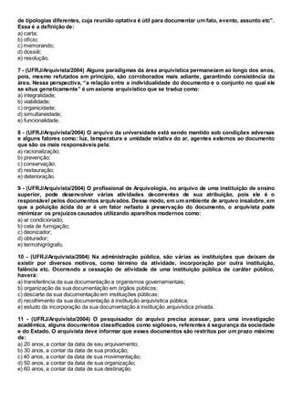 de tipologias diferentes, cuja reunião optativa é útil para documentar um fato, evento, assunto etc”.
Essa é a definição de:
a) carta;
b) ofício;
c) memorando;
d) dossiê;
e) resolução.
7 - (UFRJ/Arquivista/2004) Alguns paradigmas da área arquivística permanecem ao longo dos anos,
pois, mesmo refutados em princípio, são corroborados mais adiante, garantindo consistência da
área. Nessa perspectiva, “a relação entre a individualidade do documento e o conjunto no qual ele
se situa geneticamente” é um axioma arquivístico que se traduz como:
a) integralidade;
b) viabilidade;
c) organicidade;
d) simultaneidade;
e) funcionalidade.
8 - (UFRJ/Arquivista/2004) O arquivo da universidade está sendo mantido sob condições adversas
e alguns fatores como: luz, temperatura e umidade relativa do ar, agentes externos ao documento
que são os mais responsáveis pela:
a) racionalização;
b) prevenção;
c) conservação;
d) restauração;
e) deterioração.
9 - (UFRJ/Arquivista/2004) O profissional de Arquivologia, no arquivo de uma instituição de ensino
superior, pode desenvolver várias atividades decorrentes de sua atribuição, pois ele é o
responsável pelos documentos arquivados. Desse modo, em um ambiente de arquivo insalubre, em
que a poluição ácida do ar é um fator nefasto à preservação do documento, o arquivista pode
minimizar os prejuízos causados utilizando aparelhos modernos como:
a) ar condicionado;
b) cela de fumigação;
c) deonizador;
d) obturador;
e) termohigrógrafo.
10 - (UFRJ/Arquivista/2004) Na administração pública, são várias as instituições que deixam de
existir por diversos motivos, como término da atividade, incorporação por outra instituição,
falência etc. Ocorrendo a cessação de atividade de uma instituição pública de caráter público,
haverá:
a) transferência da sua documentação a organismos governamentais;
b) organização da sua documentação em órgãos públicos;
c) descarte da sua documentação em instituições públicas;
d) recolhimento da sua documentação à instituição arquivística pública;
e) estudo da incorporação da sua documentação à instituição arquivística privada.
11 - (UFRJ/Arquivista/2004) O pesquisador do arquivo precisa acessar, para uma investigação
acadêmica, alguns documentos classificados como sigilosos, referentes à segurança da sociedade
e do Estado. O arquivista deve informar que esses documentos são restritos por um prazo máximo
de:
a) 20 anos, a contar da data de seu arquivamento;
b) 30 anos, a contar da data de sua produção;
c) 40 anos, a contar da data de sua movimentação;
d) 50 anos, a contar da data de sua organização;
e) 60 anos, a contar da data de sua destinação.
 