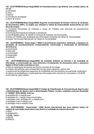 122 - (ELETROBRÁS/Arquivologia/2002) Um dossiê/processo é geralmente uma unidade básica de
um (a):
a) tramitação
b) série
c) apenso
d) consulta por derrogação
e) plano de acesso
123 - (ELETROBRÁS/Arquivologia/2002) Segundo recomendação da Câmara Técnica de Avaliação
de Documentos (2001), os órgãos que adotarem a tabela de temporalidade desenvolvida por eles
deverão compor:
a) Comissão Permanente de Avaliação e Grupo de Trabalho para execução de procedimentos
metodológicos
b) Comissão Permanente de Avaliação e Destinação
c) Comitê Multidisciplinar de Gestão e Comissão de Avaliação dos Documentos
d) Grupo de Trabalho para atualização das informações constantes da Tabela de Temporalidade
e) Equipe Técnica para Manutenção da Tabela de Temporalidade
124 - (ELETROBRÁS / Arquivologia / 2002) O procedimento arquivístico destinado a assegurar as
atividades de acondicionamento, armazenamento, conservação e restauração de documentos
denomina-se:
a) preservação
b) descrição
c) conservação
d) restauração
e) avaliação
125 - (ELETROBRÁS/Arquivologia/2002) Na realidade dinâmica da Internet e da sociedade da
informação, a comunicação por meio eletrônico é fundamental. As discussões sobre a assinatura
digital no Brasil estão centradas na (os):
a) falta de capacitação de pessoal que domine esse tipo de tecnologia
b) critérios não definidos para correspondência entre autora aparente e autoria real
c) ausência de tecnologia para segurança da credibilidade dos documentos e da autoridade certificadora
d) critérios de transferência e conservação das informações entre memória do computador e CD-ROM
e) formação de cyber notários
126 - (ELETROBRÁS/Arquivologia/2002) O Código de Classificação de Documentos de Arquivo para
a Administração de Arquivo para a Administração Pública, revisto e ampliado conforme Resolução
nº 14/20001 (DOU 8/2/02), inclui as:
a) atividades-fim e notação pura
b) atividades-fim, notação mista e enumerativa
c) atividades-meio, atividades-fim e notação pura
d) atividades-meio e notação pura
e) atividades-meio e notação mista
127 - (ELETROBRÁS / Arquivologia / 2002) Norma internacional que temo objetivo básico de
registro de autoridade arquivística e que descreve entidades de natureza diversas:
a) ISSN
b) ISAAR(CPF)
c) ISGML (MAD2)
d) ISDTD
e) ISAD(G)
 