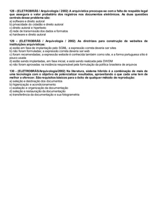 128 - (ELETROBRÁS / Arquivologia / 2002) A arquivística preocupa-se com a falta de respaldo legal
que assegura o valor probatório dos registros nos documentos eletrônicos. As duas questões
centrais desse problema são:
a) software e direito autoral
b) privacidade do cidadão e direito autoral
c) direito autoral e hipertexto
d) rede de transmissão dos dados e formatos
e) hardware e direito autoral
129 - (ELETROBRÁS / Arquivologia / 2002) As diretrizes para construção de websites de
instituições arquivísticas:
a) estão em fase de implantação pelo SGML; a expressão correta deveria ser sites
b) não foram formuladas; a expressão correta deveria ser web
c) foram recomendadas; a expressão website é conhecida também como site, e a forma portuguesa sítio é
pouco usada
d) estão sendo implantadas, em fase inicial, e está sendo realizada pela DWDM
e) não foram aprovadas na instância responsável pela formulação da política brasileira de arquivos
130 - (ELETROBRÁS/Arquivologia/2002) Na literatura, sistema híbrido é a combinação de mais de
uma tecnologia com o objetivo de potencializar resultados, aproveitando o que cada uma tem de
melhor a oferecer. São requisitos básicos para o êxito de qualquer método de reprodução:
a) seleção e destinação dos documentos
b) higienização e acondicionamento
c) avaliação e organização da documentação
d) seleção e restauração da documentação
e) transferência da documentação e sua fotogrametria
 