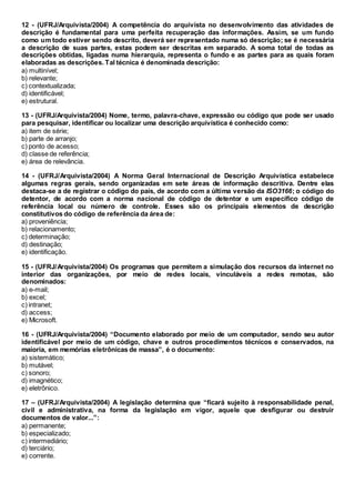 12 - (UFRJ/Arquivista/2004) A competência do arquivista no desenvolvimento das atividades de
descrição é fundamental para uma perfeita recuperação das informações. Assim, se um fundo
como um todo estiver sendo descrito, deverá ser representado numa só descrição; se é necessária
a descrição de suas partes, estas podem ser descritas em separado. A soma total de todas as
descrições obtidas, ligadas numa hierarquia, representa o fundo e as partes para as quais foram
elaboradas as descrições. Tal técnica é denominada descrição:
a) multinível;
b) relevante;
c) contextualizada;
d) identificável;
e) estrutural.
13 - (UFRJ/Arquivista/2004) Nome, termo, palavra-chave, expressão ou código que pode ser usado
para pesquisar, identificar ou localizar uma descrição arquivística é conhecido como:
a) item de série;
b) parte de arranjo;
c) ponto de acesso;
d) classe de referência;
e) área de relevância.
14 - (UFRJ/Arquivista/2004) A Norma Geral Internacional de Descrição Arquivística estabelece
algumas regras gerais, sendo organizadas em sete áreas de informação descritiva. Dentre elas
destaca-se a de registrar o código do país, de acordo com a última versão da ISO3166; o código do
detentor, de acordo com a norma nacional de código de detentor e um específico código de
referência local ou número de controle. Esses são os principais elementos de descrição
constitutivos do código de referência da área de:
a) proveniência;
b) relacionamento;
c) determinação;
d) destinação;
e) identificação.
15 - (UFRJ/Arquivista/2004) Os programas que permitem a simulação dos recursos da internet no
interior das organizações, por meio de redes locais, vinculáveis a redes remotas, são
denominados:
a) e-mail;
b) excel;
c) intranet;
d) access;
e) Microsoft.
16 - (UFRJ/Arquivista/2004) “Documento elaborado por meio de um computador, sendo seu autor
identificável por meio de um código, chave e outros procedimentos técnicos e conservados, na
maioria, em memórias eletrônicas de massa”, é o documento:
a) sistemático;
b) mutável;
c) sonoro;
d) imagnético;
e) eletrônico.
17 – (UFRJ/Arquivista/2004) A legislação determina que “ficará sujeito à responsabilidade penal,
civil e administrativa, na forma da legislação em vigor, aquele que desfigurar ou destruir
documentos de valor...”:
a) permanente;
b) especializado;
c) intermediário;
d) terciário;
e) corrente.
 