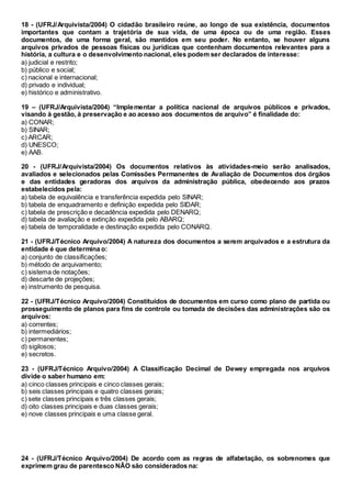 18 - (UFRJ/Arquivista/2004) O cidadão brasileiro reúne, ao longo de sua existência, documentos
importantes que contam a trajetória de sua vida, de uma época ou de uma região. Esses
documentos, de uma forma geral, são mantidos em seu poder. No entanto, se houver alguns
arquivos privados de pessoas físicas ou jurídicas que contenham documentos relevantes para a
história, a cultura e o desenvolvimento nacional, eles podem ser declarados de interesse:
a) judicial e restrito;
b) público e social;
c) nacional e internacional;
d) privado e individual;
e) histórico e administrativo.
19 – (UFRJ/Arquivista/2004) “Implementar a política nacional de arquivos públicos e privados,
visando à gestão, à preservação e ao acesso aos documentos de arquivo” é finalidade do:
a) CONAR;
b) SINAR;
c) ARCAR;
d) UNESCO;
e) AAB.
20 - (UFRJ/Arquivista/2004) Os documentos relativos às atividades-meio serão analisados,
avaliados e selecionados pelas Comissões Permanentes de Avaliação de Documentos dos órgãos
e das entidades geradoras dos arquivos da administração pública, obedecendo aos prazos
estabelecidos pela:
a) tabela de equivalência e transferência expedida pelo SINAR;
b) tabela de enquadramento e definição expedida pelo SIDAR;
c) tabela de prescrição e decadência expedida pelo DENARQ;
d) tabela de avaliação e extinção expedida pelo ABARQ;
e) tabela de temporalidade e destinação expedida pelo CONARQ.
21 - (UFRJ/Técnico Arquivo/2004) A natureza dos documentos a serem arquivados e a estrutura da
entidade é que determina o:
a) conjunto de classificações;
b) método de arquivamento;
c) sistema de notações;
d) descarte de projeções;
e) instrumento de pesquisa.
22 - (UFRJ/Técnico Arquivo/2004) Constituídos de documentos em curso como plano de partida ou
prosseguimento de planos para fins de controle ou tomada de decisões das administrações são os
arquivos:
a) correntes;
b) intermediários;
c) permanentes;
d) sigilosos;
e) secretos.
23 - (UFRJ/Técnico Arquivo/2004) A Classificação Decimal de Dewey empregada nos arquivos
divide o saber humano em:
a) cinco classes principais e cinco classes gerais;
b) seis classes principais e quatro classes gerais;
c) sete classes principais e três classes gerais;
d) oito classes principais e duas classes gerais;
e) nove classes principais e uma classe geral.
24 - (UFRJ/Técnico Arquivo/2004) De acordo com as regras de alfabetação, os sobrenomes que
exprimem grau de parentesco NÃO são considerados na:
 