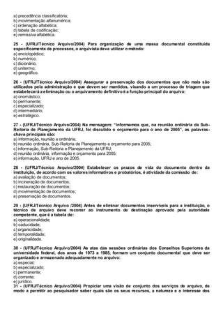 a) precedência classificatória;
b) movimentação alfanumérica;
c) ordenação alfabética;
d) tabela de codificação;
e) remissiva alfabética.
25 - (UFRJ/Técnico Arquivo/2004) Para organização de uma massa documental constituída
especificamente de processos, o arquivista deve utilizar o método:
a) enciclopédico;
b) numérico;
c) dicionário;
d) unitermo;
e) geográfico.
26 - (UFRJ/Técnico Arquivo/2004) Assegurar a preservação dos documentos que não mais são
utilizados pela administração e que devem ser mantidos, visando a um processo de triagem que
estabelecerá a eliminação ou o arquivamento definitivo é a função principal do arquivo:
a) onomástico;
b) permanente;
c) especializado;
d) intermediário;
e) estratégico.
27 - (UFRJ/Técnico Arquivo/2004) Na mensagem: “informamos que, na reunião ordinária da Sub-
Reitoria de Planejamento da UFRJ, foi discutido o orçamento para o ano de 2005”, as palavras-
chave principais são:
a) informação, reunião e ordinária;
b) reunião ordinária, Sub-Reitoria de Planejamento e orçamento para 2005;
c) informação, Sub-Reitoria e Planejamento da UFRJ;
d) reunião ordinária, informação e orçamento para 2005;
e) informação, UFRJ e ano de 2005.
28 - (UFRJ/Técnico Arquivo/2004) Estabelecer os prazos de vida do documento dentro da
instituição, de acordo com os valores informativos e probatórios, é atividade da comissão de:
a) avaliação de documentos;
b) incineração de documentos;
c) restauração de documentos;
d) movimentação de documentos;
e) preservação de documentos.
29 - (UFRJ/Técnico Arquivo /2004) Antes de eliminar documentos inservíveis para a instituição, o
técnico de arquivo deve recorrer ao instrumento de destinação aprovado pela autoridade
competente, que é a tabela de:
a) operacionalidade;
b) caducidade;
c) organicidade;
d) temporalidade;
e) originalidade.
30 - (UFRJ/Técnico Arquivo/2004) As atas das sessões ordinárias dos Conselhos Superiores da
universidade federal, dos anos de 1973 a 1985, formam um conjunto documental que deve ser
organizado e armazenado adequadamente no arquivo:
a) especial;
b) especializado;
c) permanente;
d) corrente;
e) jurídico.
31 - (UFRJ/Técnico Arquivo/2004) Propiciar uma visão de conjunto dos serviços de arquivo, de
modo a permitir ao pesquisador saber quais são os seus recursos, a natureza e o interesse dos
 