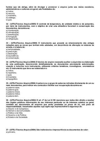 fundos que ele abriga, além de divulgar e promover o arquivo junto aos meios escolares,
administrativos e culturais em geral, são finalidades do:
a) índice;
b) resumo;
c) inventário;
d) catálogo;
e) guia.
32 - (UFRJ/Técnico Arquivo/2004) O controle de temperatura, de umidade relativa e de poluentes,
por meio de instrumentos, com o objetivo de criar uma atmosfera favorável à conservação dos
documentos, denomina-se:
a) monitoração;
b) climatização;
c) esterilização;
d) fumigação;
e) refrigeração.
33 - (UFRJ/Técnico Arquivo/2004) O instrumento que procede ao relacionamento das antigas
notações para as novas que tenham sido adotadas, em decorrência de alteração no sistema de
arranjo, é a tabela de:
a) temporalidade;
b) prescrição;
c) destinação;
d) equivalência;
e) conservação.
34 - (UFRJ/Técnico Arquivo/2004) O técnico de arquivo necessita auxiliar o arquivista na elaboração
de uma publicação, descrevendo detalhadamente os documentos previamente selecionados,
visando a incluí-los num instrumento, utilizando critérios temáticos, cronológicos, onomásticos
etc. O instrumento que deve ser elaborado é o:
a) índice;
b) repertório;
c) guia;
d) inventário;
e) topográfico.
35 - (UFRJ/Técnico Arquivo/2004) A palavra ou o grupo de palavras retiradas diretamente de um ou
mais documentos, para indicar seu conteúdo e facilitar sua recuperação denomina-se:
a) palavra-cópia;
b) palavra-guia;
c) palavra-chave;
d) palavra-índice;
e) palavra-item.
36 - (UFRJ/Técnico Arquivo/2004) O art. 4º da Lei 8.159 menciona que todos têm direito a receber
dos órgãos públicos informações de seu interesse particular ou de interesse coletivo ou geral,
contidas em documentos de arquivos que serão prestadas no prazo da lei, sob pena de
responsabilidade, ressalvadas aquelas cujo sigilo seja imprescindível à segurança do:
a) Arquivo e do Congresso;
b) Homem e da Comunidade;
c) Público e da Vida;
d) Governo e da Política;
e) Estado e da Sociedade.
37 - (UFRJ /Técnico Arquivo/2004) São inalienáveis e imprescritíveis os documentos de valor:
a) primário;
 