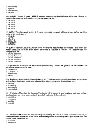 b) permanente;
c) especial;
d) intermediário;
e) corrente.
38 - (UFRJ / Técnico Arquivo / 2004) O acesso aos documentos sigilosos referentes à honra e à
imagem das pessoas será restrito por um prazo maximo de:
a) 100 anos;
b) 150 anos;
c) 200 anos;
d) 250 anos;
e) 300 anos.
39 - (UFRJ / Técnico Arquivo / 2004) O órgão vinculado ao Arquivo Nacional que define a política
nacional de arquivos é o:
a) SINARQ;
b) ABARQ;
c) REBARQ;
d) COLMARQ;
e) CONARQ.
40 - (UFRJ / Técnico Arquivo / 2004) Gerir e recolher os documentos produzidos e recebidos pelo
Poder Executivo Federal, bem como preservar e facultar o acesso aos documentos são
competência do:
a) Arquivo Estadual;
b) Arquivo Municipal;
c) Arquivo Nacional;
d) Arquivo Histórico;
e) Arquivo Judiciário.
41 – (Prefeitura Municipal de Sapucaia/Arquivista/1994) Quanto ao gênero, os microfilmes são
documentos classificados como:
a) cartográficos
b) iconográficos
c) audiovisuais
d) textuais
42 – (Prefeitura Municipal de Sapucaia/Arquivista /1994) Os registros audiovisuais ou sonoros que
reflitam fatos da vida da instituição são considerados documentos de guarda do tipo:
a) eventual
b) temporária
c) permanente
d) intermediária
43 – (Prefeitura Municipal de Sapucaia/Arquivista/1994) Quanto à sua função, a guia que indica a
localização de um nome ou assunto de grande freqüência, é chamada de:
a) subsidiária
b) secundária
c) primária
d) especial
44 – (Prefeitura Municipal de Sapucaia/Arquivista/1994) Ao usar o Método Numérico Simples, os
correspondentes eventuais terão a sua documentação arquivada em pastas, que constituirão uma
série à parte, chamadas de:
a) especiais
b) reservadas
 