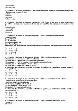 c) miscelâneas
d) confidenciais
45 – (Prefeitura Municipal de Sapucaia / Arquivista / 1994) Uma guia cuja inscrição na projeção é A
– C possui uma notação do tipo:
a) aberta
b) fechada
c) numérica
d) alfanumérica
46 – (Prefeitura Municipal de Sapucaia / Arquivista / 1994) A fase da operação de arquivamento, em
que é feito o arranjo dos documentos, de acordo com a codificação dada aos mesmos, denomina-
se:
a) classificação
b) automação
c) ordenação
d) inspeção
47 – (Prefeitura Municipal de Sapucaia / Arquivista / 1994) Considere os nomes abaixo.
1) José Amadeo
2) Angel O’ Neil
3) J. F. Amadeo
4) Rafael Colorado Filho
5) Dr. Renato Figueroa
A seqüência dos números que correspondem à ordem alfabética, obedecendo às regras da ABNT
é:
a) 3 – 1 – 4 – 5 – 2
b) 2 – 5 – 1 – 3 – 4
c) 3 – 1 – 5 -4 – 2
d) 2 – 3 – 1 – 4 -5
48 – (Prefeitura Municipal de Sapucaia / Arquivista / 1994) Considere os elementos abaixo.
1) Rio de Janeiro – Vassouras – Oliveira & Santos
2) Rio de Janeiro – Angra dos Reis – Irmãos Gonçalves S/A
3) Rio de Janeiro – Rio de Janeiro – Sociedade Protetora dos Animais
4) Rio de Janeiro – Teresópolis – Jone’s – Shop
5) Rio de Janeiro – Resende – Hotel da Serra
A ordenação dos números, segundo o Método Geográfico, na modalidade estado, cidade e
correspondente, é:
a) 3 – 5 – 2 – 4 – 1
b) 3 – 2 – 5 – 4 – 1
c) 2 – 5 – 4 – 1 – 3
d) 1 – 2 – 3 – 4 – 5
49 – (Prefeitura Municipal de Sapucaia / Arquivista / 1994) Considere os elementos abaixo.
1) Petrópolis (RJ) – Cia. Martins de Exportação
2) Salvador (BA) – Farmácia Ramos
3) Belo Horizonte (MG) – Vila Rica Hotel
4) São Carlos (SP) – José Malgor & Cia.
5) Brasília (DF) – Importadora Nacional
A ordenação dos números, segundo o Método Geográfico, na modalidade cidade, estado e
correspondente, é:
a) 2 – 5 – 3 – 1 – 4
b) 5 – 2 – 3 – 1 – 4
c) 2 – 3 – 1 – 4 – 5
d) 3 – 5 – 1 – 2 – 4
50 – (Prefeitura Municipal de Sapucaia / Arquivista / 1994) Considere os assuntos abaixo:
1) Seguros
2) Pessoal
 
