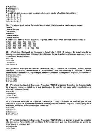 3) Auditoria
4) Transportes
5) Material
A seqüência dos assuntos que correspondemà orientação alfabética dicionária é:
a) 3 – 5 – 2 – 1 – 4
b) 3 – 2 – 1 – 4 – 5
c) 4 – 1 – 2 – 5 – 3
d) 5 – 4 – 1 – 2 – 3
51 – (Prefeitura Municipal de Sapucaia / Arquivista / 1994) Considere os elementos abaixo.
Cursos
Cursos da SMA
Graduação
Intensivo
Cursos da FAE
Cursos do DPE
A codificação correta destes assuntos, segundo o Método Decimal, partindo da classe 100 é:
a) 100 – 200 – 300 – 400 – 500 - 600
b) 100 – 111 – 112 – 113 – 120 – 130
c) 100 – 110 – 111 – 112 – 120 – 130
d) 100 – 101 – 101.1 – 101.2 – 102 – 103
52 – (Prefeitura Municipal de Sapucaia / Arquivista / 1994) O método de arquivamento de
documentos cuja pesquisa é feita por intermédio das fichas de palavras-chave, as quais, devem ser
consultadas superpostas, é:
a) duplex
b) decimal
c) unitermo
d) automático
53 – (Prefeitura Municipal de Sapucaia /Arquivista/1994) O conjunto de princípios (análise, arranjo,
descrição, avaliação, transferência e recolhimento dos documentos) e técnicas a serem
observadas na constituição, organização, desenvolvimento e utilização dos arquivos, denomina-se:
a) arquivoconomia
b) arquivonomia
c) arquivologia
d) arquivística
54 – (Prefeitura Municipal de Sapucaia / Arquivista / 1994) O processo de análise da documentação
de arquivos, visando estabelecer a sua destinação, de acordo com seus valores probatórios e
informativos denomina-se:
a) arranjo
b) avaliação
c) descrição
d) classificação
55 – (Prefeitura Municipal de Sapucaia / Arquivista / 1994) O método de seleção que permite
determinar o grau de representatividade de um conjunto documental, segundo critério geográfico,
alfabético, numérico e / ou cronológico chama-se:
a) suporte
b) avaliação
c) destinação
d) amostragem
56 – (Prefeitura Municipal de Sapucaia / Arquivista / 1994) O ato pelo qual os arquivos ou coleções
são colocados, fisicamente, sob custódia de terceiros, sem que haja transferência de posse ou
propriedade, é chamado de:
a) destinação
b) depósito
 