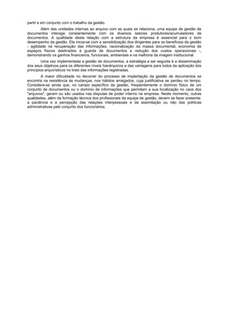 partir e em conjunto com o trabalho da gestão.
Além das unidades internas ao arquivo com as quais se relaciona, uma equipe de gestão de
documentos interage constantemente com os diversos setores produtores/acumuladores de
documentos. A qualidade desta relação com a estrutura da empresa é essencial para o bom
desempenho da gestão. Ela inicia-se com a sensibilização dos dirigentes para os benefícios da gestão
- agilidade na recuperação das informações, racionalização da massa documental, economia de
espaços físicos destinados à guarda de documentos e redução dos custos operacionais -,
demonstrando os ganhos financeiros, funcionais, ambientais e na melhoria da imagem institucional.
Uma vez implementada a gestão de documentos, a estratégia a ser seguida é a disseminação
dos seus objetivos para os diferentes níveis hierárquicos e das vantagens para todos da aplicação dos
princípios arquivísticos no trato das informações registradas.
A maior dificuldade no decorrer do processo de implantação da gestão de documentos se
encontra na resistência às mudanças, nos hábitos arraigados, cuja justificativa se perdeu no tempo.
Considere-se ainda que, no campo específico da gestão, freqüentemente o domínio físico de um
conjunto de documentos ou o domínio de informações que permitam a sua localização no caos dos
"arquivos", geram ou são usados nas disputas de poder interno na empresa. Neste momento, outras
qualidades, além da formação técnica dos profissionais da equipe de gestão, devem se fazer presente:
a paciência e a percepção das relações interpessoais e da assimilação ou não das políticas
administrativas pelo conjunto dos funcionários.
 