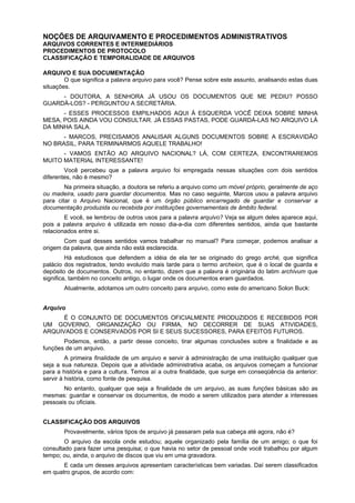 NOÇÕES DE ARQUIVAMENTO E PROCEDIMENTOS ADMINISTRATIVOS
ARQUIVOS CORRENTES E INTERMEDIÁRIOS
PROCEDIMENTOS DE PROTOCOLO
CLASSIFICAÇÃO E TEMPORALIDADE DE ARQUIVOS
ARQUIVO E SUA DOCUMENTAÇÃO
O que significa a palavra arquivo para você? Pense sobre este assunto, analisando estas duas
situações.
- DOUTORA, A SENHORA JÁ USOU OS DOCUMENTOS QUE ME PEDIU? POSSO
GUARDÁ-LOS? - PERGUNTOU A SECRETÁRIA.
- ESSES PROCESSOS EMPILHADOS AQUI À ESQUERDA VOCÊ DEIXA SOBRE MINHA
MESA, POIS AINDA VOU CONSULTAR. JÁ ESSAS PASTAS, PODE GUARDÁ-LAS NO ARQUIVO LÁ
DA MINHA SALA.
- MARCOS, PRECISAMOS ANALISAR ALGUNS DOCUMENTOS SOBRE A ESCRAVIDÃO
NO BRASIL, PARA TERMINARMOS AQUELE TRABALHO!
- VAMOS ENTÃO AO ARQUIVO NACIONAL? LÁ, COM CERTEZA, ENCONTRAREMOS
MUITO MATERIAL INTERESSANTE!
Você percebeu que a palavra arquivo foi empregada nessas situações com dois sentidos
diferentes, não é mesmo?
Na primeira situação, a doutora se referiu a arquivo como um móvel próprio, geralmente de aço
ou madeira, usado para guardar documentos. Mas no caso seguinte, Marcos usou a palavra arquivo
para citar o Arquivo Nacional, que é um órgão público encarregado de guardar e conservar a
documentação produzida ou recebida por instituições governamentais de âmbito federal.
E você, se lembrou de outros usos para a palavra arquivo? Veja se algum deles aparece aqui,
pois a palavra arquivo é utilizada em nosso dia-a-dia com diferentes sentidos, ainda que bastante
relacionados entre si.
Com qual desses sentidos vamos trabalhar no manual? Para começar, podemos analisar a
origem da palavra, que ainda não está esclarecida.
Há estudiosos que defendem a idéia de ela ter se originado do grego arché, que significa
palácio dos registrados, tendo evoluído mais tarde para o termo archeion, que é o local de guarda e
depósito de documentos. Outros, no entanto, dizem que a palavra é originária do latim archivum que
significa, também no conceito antigo, o lugar onde os documentos eram guardados.
Atualmente, adotamos um outro conceito para arquivo, como este do americano Solon Buck:
Arquivo
É O CONJUNTO DE DOCUMENTOS OFICIALMENTE PRODUZIDOS E RECEBIDOS POR
UM GOVERNO, ORGANIZAÇÃO OU FIRMA, NO DECORRER DE SUAS ATIVIDADES,
ARQUIVADOS E CONSERVADOS POR SI E SEUS SUCESSORES, PARA EFEITOS FUTUROS.
Podemos, então, a partir desse conceito, tirar algumas conclusões sobre a finalidade e as
funções de um arquivo.
A primeira finalidade de um arquivo e servir à administração de uma instituição qualquer que
seja a sua natureza. Depois que a atividade administrativa acaba, os arquivos começam a funcionar
para a história e para a cultura. Temos aí a outra finalidade, que surge em conseqüência da anterior:
servir à história, como fonte de pesquisa.
No entanto, qualquer que seja a finalidade de um arquivo, as suas funções básicas são as
mesmas: guardar e conservar os documentos, de modo a serem utilizados para atender a interesses
pessoais ou oficiais.
CLASSIFICAÇÃO DOS ARQUIVOS
Provavelmente, vários tipos de arquivo já passaram pela sua cabeça até agora, não é?
O arquivo da escola onde estudou; aquele organizado pela família de um amigo; o que foi
consultado para fazer uma pesquisa; o que havia no setor de pessoal onde você trabalhou por algum
tempo; ou, ainda, o arquivo de discos que viu em uma gravadora.
E cada um desses arquivos apresentam características bem variadas. Daí serem classificados
em quatro grupos, de acordo com:
 