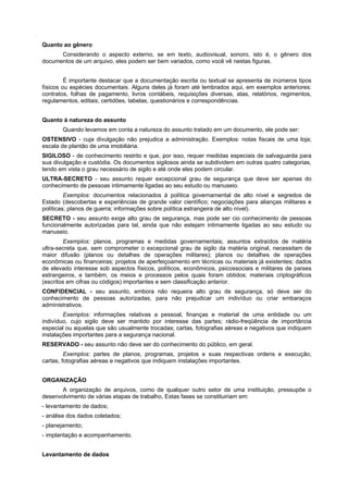 Quanto ao gênero
Considerando o aspecto externo, se em texto, audiovisual, sonoro, isto é, o gênero dos
documentos de um arquivo, eles podem ser bem variados, como você vê nestas figuras.
É importante destacar que a documentação escrita ou textual se apresenta de inúmeros tipos
físicos ou espécies documentais. Alguns deles já foram até lembrados aqui, em exemplos anteriores:
contratos, folhas de pagamento, livros contábeis, requisições diversas, atas, relatórios, regimentos,
regulamentos, editais, certidões, tabelas, questionários e correspondências.
Quanto à natureza do assunto
Quando levamos em conta a natureza do assunto tratado em um documento, ele pode ser:
OSTENSIVO - cuja divulgação não prejudica a administração. Exemplos: notas fiscais de uma loja;
escala de plantão de uma imobiliária.
SIGILOSO - de conhecimento restrito e que, por isso, requer medidas especiais de salvaguarda para
sua divulgação e custódia. Os documentos sigilosos ainda se subdividem em outras quatro categorias,
tendo em vista o grau necessário de sigilo e até onde eles podem circular.
ULTRA-SECRETO - seu assunto requer excepcional grau de segurança que deve ser apenas do
conhecimento de pessoas intimamente ligadas ao seu estudo ou manuseio.
Exemplos: documentos relacionados à política governamental de alto nível e segredos de
Estado (descobertas e experiências de grande valor científico; negociações para alianças militares e
políticas; planos de guerra; informações sobre política estrangeira de alto nível).
SECRETO - seu assunto exige alto grau de segurança, mas pode ser cio conhecimento de pessoas
funcionalmente autorizadas para tal, ainda que não estejam intimamente ligadas ao seu estudo ou
manuseio.
Exemplos: planos, programas e medidas governamentais; assuntos extraídos de matéria
ultra-secreta que, sem comprometer o excepcional grau de sigilo da matéria original, necessitam de
maior difusão (planos ou detalhes de operações militares); planos ou detalhes de operações
econômicas ou financeiras; projetos de aperfeiçoamento em técnicas ou materiais já existentes; dados
de elevado interesse sob aspectos físicos, políticos, econômicos, psicossociais e militares de países
estrangeiros, e também, os meios e processos pelos quais foram obtidos; materiais criptográficos
(escritos em cifras ou códigos) importantes e sem classificação anterior.
CONFIDENCIAL - seu assunto, embora não requeira alto grau de segurança, só deve ser do
conhecimento de pessoas autorizadas, para não prejudicar um indivíduo ou criar embaraços
administrativos.
Exemplos: informações relativas a pessoal, finanças e material de uma entidade ou um
indivíduo, cujo sigilo deve ser mantido por interesse das partes; rádio-freqüência de importância
especial ou aquelas que são usualmente trocadas; cartas, fotografias aéreas e negativos que indiquem
instalações importantes para a segurança nacional.
RESERVADO - seu assunto não deve ser do conhecimento do público, em geral.
Exemplos: partes de planos, programas, projetos e suas respectivas ordens e execução;
cartas, fotografias aéreas e negativos que indiquem instalações importantes.
ORGANIZAÇÃO
A organização de arquivos, como de qualquer outro setor de uma instituição, pressupõe o
desenvolvimento de várias etapas de trabalho, Estas fases se constituiriam em:
- levantamento de dados;
- análise dos dados coletados;
- planejamento;
- implantação e acompanhamento.
Levantamento de dados
 